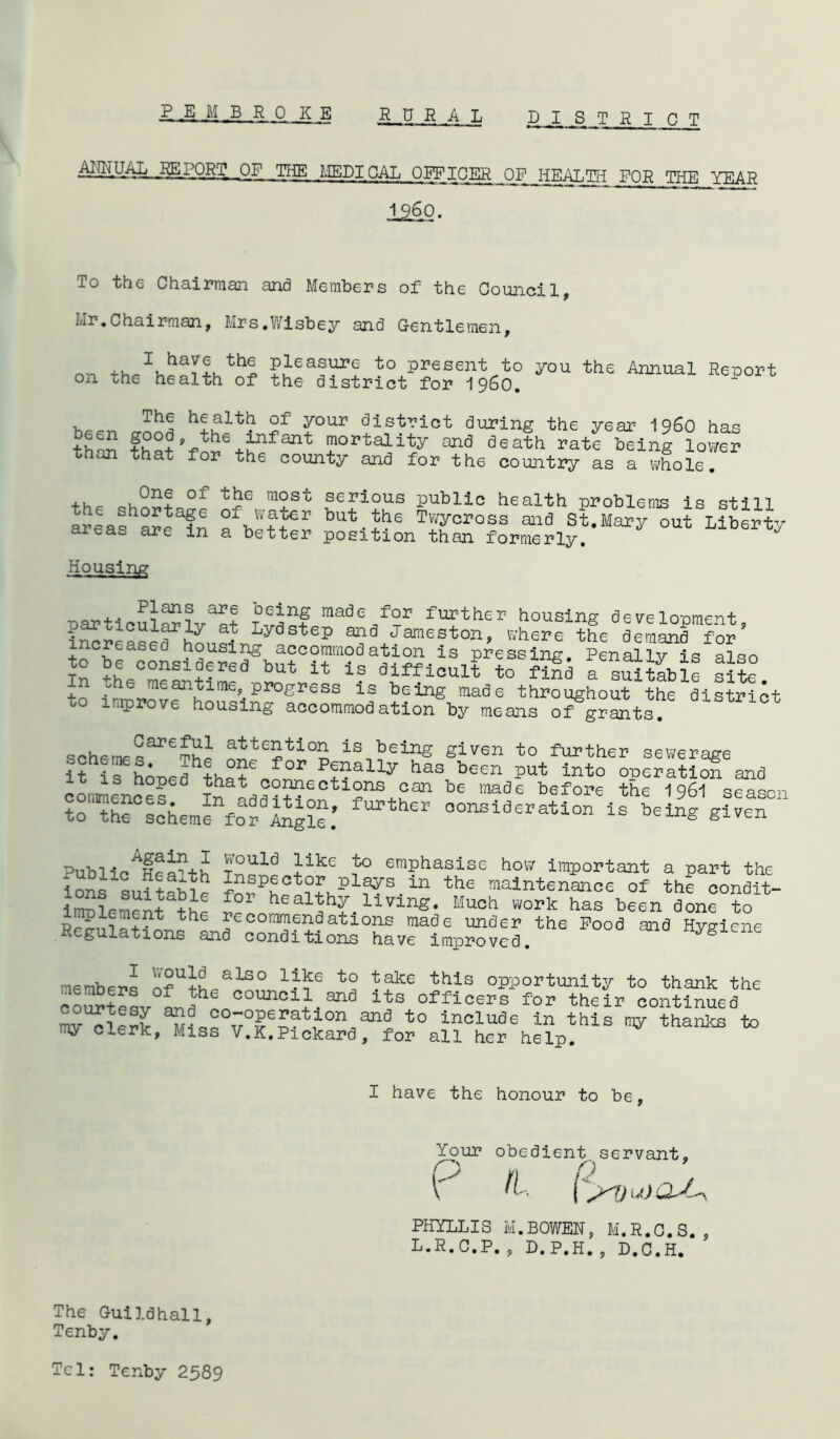 AljTTUAL REPORT OF THE MEDICAL OEFIG^__ OF JTTCAT^TT FOR THE YEAR I960. To the Chairman and Members of the Council, Mr.Chairman, Mrs.Wisbey and Gentlemen, or, +ucIuha!f!uthS Pjeasin,G to present to you the Annual Report on th6 health of the district for i960. The health of your district during the year i960 has ^€n infant mortality and death rate than that for the county and for the being lower country as a whole. ,, 1 One 01 the most serious public health problems is still areas 1 areafn bllt the Twycross aid St.Mary out Liberty areas are in a better position than formerly. Housing particularlv^t raade f°r further housing development, incrrase^h^noLLyd ^ P Heston, where the demand for creased housing accommodation is pressing. Penally is also to be considered but it is difficult to find a suitable sit? ^ the meantime, progress is being made throughout the district bo improve housing accommodation by means of grants. attention is being given to further sewerage ithifhoT>eflhthfl?e f°r Pf?ally has b®en put into operatic!? and convince! tl2nS*?an be mads berol,e the 1961 season to the scheme for lng?e.’ oonside*ati°n i* given Public^e^p+h ?°Uld }ikc *° emphasise how important a part the Ions suftaMr Plays in the maintenance of thf condit- imSlemrnt£° bealbh?. living. Much work has been done to Rrm,la+fHth commend at ions made under the Food and Hygiene Regulations and conditions have improved. members n?U+h^alS0 1^f6 t2 ?ake this opportunity to thank the coStesv council and its officers for their continued t0 inolude this my thanks to my clerk, Miss V.K.Pickard, for all her help. I have the honour to be, Your obedient, servant, P ft- PHYLLIS M.BOWER, M.R.C.S., L.R.C.P., D.P.H., D.C.H. The Guildhall, Tenby. Tel: Tenby 2589