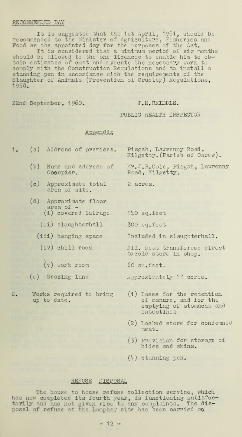 RECOMMENDED DAY It is suggested that the 1st April,, 1961, should he recommended to the Minister of Agriculture, Fisheries and Food as the appointed day for the purposes of the Act. It is considered that a minimum period of six months should he allowed to the one licencee to enable him to ob- tain estimates of cost and execute the necessary work to comply with the Construction Regulations and to install a stunning pen in accordance with the requirements of the Slaughter of Animals (Prevention of Cruelty) Regulations, 1958. 22nd September, i960. J,E,CRIDDLE. PUBLIC HEALTH INSPECTOR Appendix 1. (a) Address of premises. 00 Name and address of Occupier. (0) Approximate total area of site. (P Approximate floor area of - (i) covered lairage (ii) slaughterhall (iii) hanging space (iv) chill room (v) work room (c) Grazing land 2. Works required to bring up to date. Pisgah, Lawrenny Road, Kilgetty.(Parish of Carew). Mr.J.B.Cole, Pisgah, Lawrenny Road, Kilgetty. 2 acres. 140 sq.feet 300 sq.feet Included in slaughterhall. Nil. Meat transferred direct to cold store in shop. 60 sq.feet. Approximately If acres. (1 ) Bases for the retention of manure, and for the emptying of stomachs and intestines (2) Locked store for condemned me at. (3) Provision for storage of hides and skins. (4) Stunning pen. REFUSE DISPOSAL The house to house refuse collection service, which has now completed its fourth year, is functioning satisfac- torily and has not given rise to any complaints. The dis- posal of refuse at the Lamphey site has been carried on 12