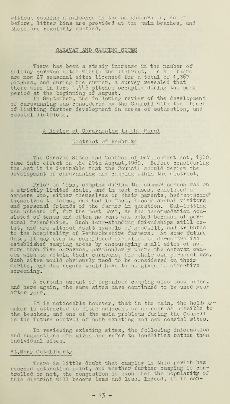 without causing a nuisance in the neighbourhood. As of before, litter bins are provided at the main beaches, and these are regularly emptied. CARAVAN AND CAMPING- SITES There has been a steady increase in the number of holiday caravan sites within the district. In all there are now 27 seasonal sites licensed for a total of 1 ,367 pitches, and during the summer, a survey revealed that there were in fact 1,448 pitches occupied during the pe ale period at the beginning of August. In September, the following review of the development of caravanning was considered by the Council with the object of limiting further development in areas of saturation, and coastal districts. A Review of Caravanning in the Rural District of Pembroke The Caravan Sites and Control of Development Act, i960, came into effect on the 29th August,i960. Before considering the Act it is desirable that the Council should review the development of caravanning and camping wihin the district. Prior to 1955? camping during the summer season was on a strictly limited scale, and in most cases, consisted of campers who, either themselves or their parents, had ''Attached'1 themselves to farms, and had in fact, become annual visitors and personal friends of the farmer in question. Sub-letting was unheard of, for the most part, as the accommodation con- sisted of tents and often no rent was asked because of per- sonal friendships. Such long-standing friendships still ex- ist, and are without doubt symbols of goodwill, and tributes to the hospitality of Pembrokeshire farmers. At some future date, it may even be considered expedient to de-centralise established camping areas by encouraging small sites of not more than five caravans, particularly where the caravan own- ers wish to retain their caravans, for their own personal use. Such sites would obviously need to be considered on their merits, and due regard would have to be given to effective screening. A certain amount of organised camping also took place, and here again, the same sites have continued to be used year after year. It is noticeable however, that in the main, the holiday maker is attracted to sites adjacent or as near as possible to the beaches, and one of the main problems facing the Council is the future control of both existing and new coastal sites. In reviewing existing sites, the following information and suggestions are given and refer to localities rather than individual sites. St.Mary Out-Liberty There is little doubt that camping in this parish has reached saturation point, and whether further camping is con- trolled or not, the congestion is such that the popularity of this district will become less and less. Indeed, it is con-