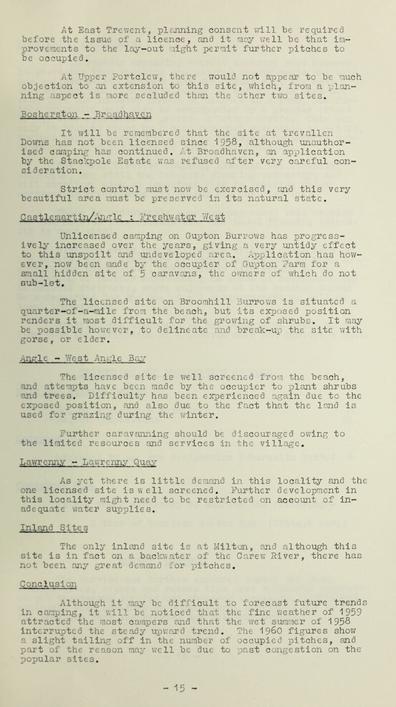 At East Trewent, pi naming consent will be required before the issue of a licence, and it may well be that im- provements to the lay-out might permit further pitches to be occupied. At Upper Fortclew, there would not appear to be much objection to an extension to this site, which, from a plan- ning aspect is more secluded than the other two sites. Bosherston - Broadhavcn It will be remembered that the site at trevallen Downs has not been licensed since 1958, although unauthor- ised camping has continued. At Broadhaven, an application by the Stackpole Estate was refused after very careful con- sideration. Strict control must now be exercised, and this very beautiful area must be preserved in its natural state. Castle mar tin/Anglc : Freshwater West Unlicensed camping on G-upton Burrows has progress- ively increased over the years, giving a very untidy effect to this unspoilt and undeveloped area. Application has how ever, now been made by the occupier of G-upton Farm for a small hidden site of 5 caravans, the owners of which do not sub-lot. The licensed site on Broomhill Burrows is situated a quarter-of-a-mile from the beach, but its exposed position renders it most difficult for the growing of shrubs. It may be possible however, to delineate and break-up the site with gorse, or elder. Angle - West Angle Bay The licensed site is well screened from the beach, and attempts have been made by the occupier to plant shrubs and trees. Difficulty has been experienced again due to the exposed position, and also due to the fact that the land is used for grazing during the winter. Further caravanning should be discouraged owing to the limited resources and services in the village. Lawrcnny - Lawrcnny Quay As yet there is little demand in this locality and the one licensed site is well screened. Further development in this locality might need to be restricted on account of in- adequate water supplies. Inland Sites The only inland site is at Milton, and although this site is in fact on a backwater of the Oarew River, there has not been any great demand for pitches. Conclusion Although it may be difficult to forecast future trends in camping, it will be noticed that the fine weather of 1959 attracted the most campers and that the wet summer of 1958 interrupted the steady upward trend. The i960 figures show a slight tailing off in the number of occupied pitches, and part of the reason may well be due to past congestion on the popular sites. - 15 -