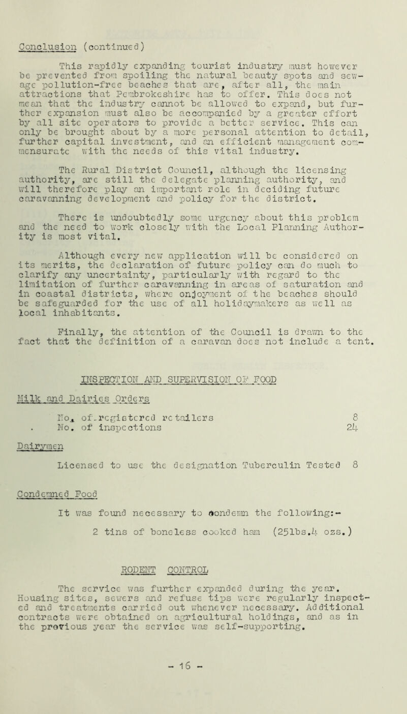 Conclusion (continued) This rapidly expanding tourist industry must however be prevented from spoiling the natural beauty spots and sew- age pollution-free beaches that are, after all, the main attractions that Pembrokeshire has to offer. This does not mean that the industry cannot be allowed to expand, but fur- ther expansion must also be accompanied by a greater effort by all site operators to provide a better service. This can only be brought about by a more personal attention to detail, further capital investment, and an efficient management com- mensurate with the needs of this vital industry. The Rural District Council, although the licensing authority, are still the delegate planning authority, and will therefore play an important role in deciding future caravanning development and policy for the district. There is undoubtedly some urgency about this problem and the need to work closely with the Local Planning Author- ity is most vital. Although every new application will be considered on its merits, the declaration of future policy can do much to clarify any uncertainty, particularly with regard to the limitation of further caravanning in areas of saturation and in coastal districts, where enjoyment of the beaches should be safeguarded for the use of all holidaymakers as well as local inhabitants. Finally, the attention of the Council is drawn to the fact that the definition of a caravan does not include a tent. INSPECTION AND SUPERVISION OF FOOD Milk and Dairies Orders IToa of-registered retailers 8 No. of inspections 24 Dairymen Licensed to use the designation Tuberculin Tested 8 Condemned Food It was found necessary to Condemn the following:- 2 tins of boneless cooked ham (251bs.li ozs.) RODENT CONTROL The service was further expanded during the year. Housing sites, sewers and refuse tips were regularly inspect- ed and treatments carried out whenever necessary. Additional contracts were obtained on agricultural holdings, and as in the previous year the service was self-supporting. 16