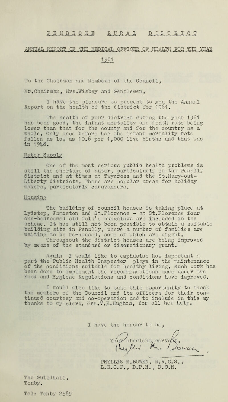 P E M BROKE RURAL DISTRICT ANNUAL REPORT OF THE MEDICAL OFFICERJOF HEALTH FOR THE YEAR 1261 To the Chairman and Members of the Council, Mr.Chairman, Mrs.Wisbey and Gentlemen, I have the pleasure to present to you the Annual Report on the health of the district for 1 961 . The health of your district during the year 1961 has been good, the infant mortality and death rate being lower than that for the county and for the country as a whole. Only once before has the infant mortality rate fallen as low as 10.6 per 1,000 live births and that was in 1948. V/atc- r Supply One of the most serious public health problems is still the shortage of water, particularly in the Penally district and at times at Twycross and the St.Mary-out- Liberty districts. These are popular areas for holiday makers, particularly caravanners. Housing The building of council houses is taking place at Lydstep, Jamcston and St.Florence - at St.Florence four one-bedroomed old folk’s bungalows are included in the scheme. It has still not been possible to obtain a suitable building site in Penally, where a number of families are waiting to be re-housed, some of which are urgent. Throughout the district houses arc being improved by means of the standard or discretionary grant. Again I would like to emphasise how important a part the Public Health Inspector plays in the maintenance of the conditions suitable for healthy living. Much work has been done to implement the recommendations made under the Food and Hygiene Regulations and conditions have improved. I would also like to take this opportunity to thank the members of the Council and its officers for their con- tinued courtesy and co-operation and to include in this my thanks to my clerk, Mrs.V.jC.Hughca, for all her help. The Guildhall, Tenby. I have the honour to be, PHYLLIS M.BOWEN, M.R.C.S., L.R.C.P., D.P.H., D.C.H. Tel: Tenby 2589