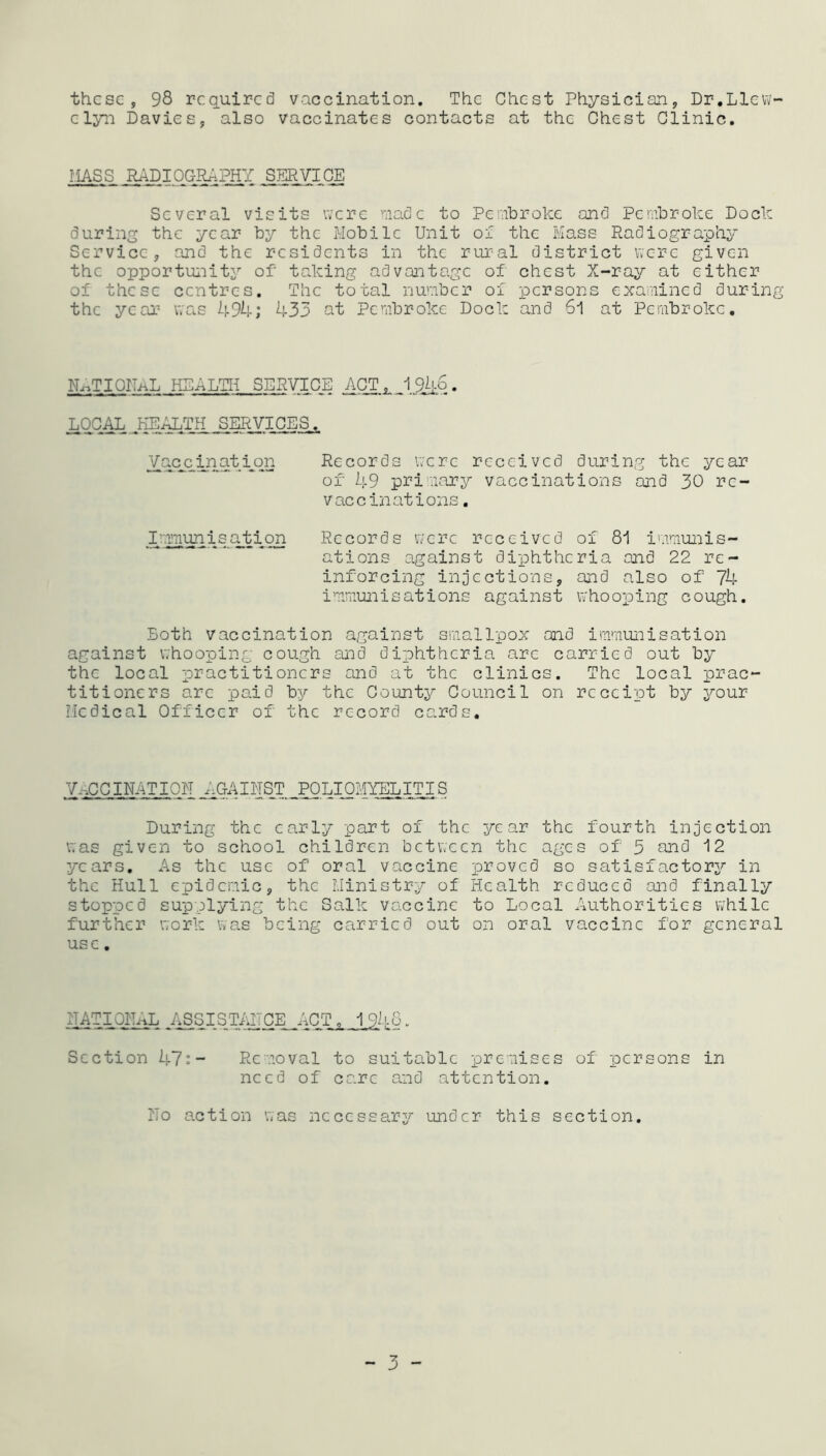 these, 98 required vaccination. The Chest Physician, Dr.Llew- elyn Davies, also vaccinates contacts at the Chest Clinic. MASS SERVICE Several visits were made to Pembroke and Pembroke Dock during the year by the Mobile Unit of the Mass Radiography Service, and the residents in the rural district were given the opportunity of' taking advantage of chest X-ray at either of these centres. The total number of persons examined during the year was 494; 433 at Pembroke Dock and 61 at Pembroke. NATIONAL HEALTH SERVICE ACT 1 9.4q . LOCAL HEALTH SERVICES. Vacjqination Records were received during the year of 49 primary vaccinations and 30 re- vaccinations . Immunisation Records were received of 81 immunis- ations against diphtheria and 22 re- inforcing injections, and also of 74 immunisations against whooping cough. Both vaccination against smallpox and immunisation against whooping cough and diphtheria are carried out by the local practitioners and at the clinics. The local prac- titioners are paid by the County Council on receipt by your Medical Officer of the record cards. VACCINATION_AGAINST POLIOMYELITIS During the early part of the year the fourth injection was given to school children between the ages of 3 and 12 years. As the use of oral vaccine proved so satisfactory in the Hull epidemic, the Ministry of Health reduced and finally stopped supplying the Salk vaccine to Local Authorities while further work was being carried out on oral vaccine for general use. NATIONAL ASSISTANCE ACT,. 1.948• Section 47:- Removal to suitable premises of persons in need of care and attention. No action was necessary under this section. - 3 -