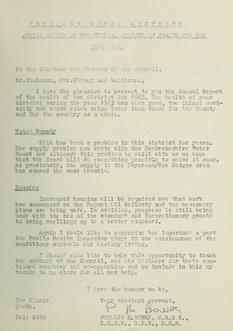 A i,' n or |T HJABTti H>5 . or c ■ e Ocunc 11? Mr.Chairmen, llrs.Wisbey and Gentlemen, I have the pleasure to present to you the Annual Report of the health of the distrust for 1963, The health of your district during the year 1963 has been good, the infant mort- ality and ci«ath rates being lower than those for the County and for the country as a whole. Water Supply This has been a problem in this district for years. The supply problem now rests with the Pembrokeshire Water Board and although this problem is still with us we hope that the Board will do everything possible, to solve it soon. As previously, the supply to has caused the most trouble. Iwycross/New Hedges area Housing Increased housing will be required now that work has commenced on the Regent Cil Refinery and the necessary plans are being made. In addition, progress is still being made with the aid of the standard and discretionary grants to bring dwellings up tc a better standard. Again I would like to emphasize how important a part the Public Health Inspector plays in the maintenance of the conditions suitable for healthy living, I should also like to take this opportunity to thank the members of the Council, and its Officers for their con- tinued courtesy end co-operation, and to include in this my thanks to my clerk for all her help. I have the honour to be, The Clinic.. Tenby. Tel: 2130 obedlent PHfLLI8 M.BOWJEiIT, M.R.C ,S. L.R.CJ.P. , BoP.H. , D.C.H, »