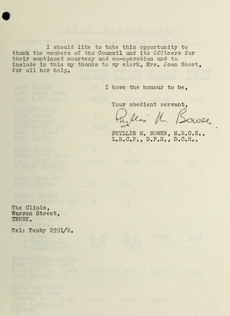 I should like to take this opportunity to thank the members of the Council and its Officers for their continued courtesy and co-operation and to include in this my thanks to my clerk, Mrs. Joan Short, for all her help. I have the honour to be, Your obedient servant, PHYLLIS M. BOWEN, M.R.C.S., L.R.C.P., D.P.H,, D.C.H., The Clinic, Warren Street, TENBY. Tel: Tenby 2991/2