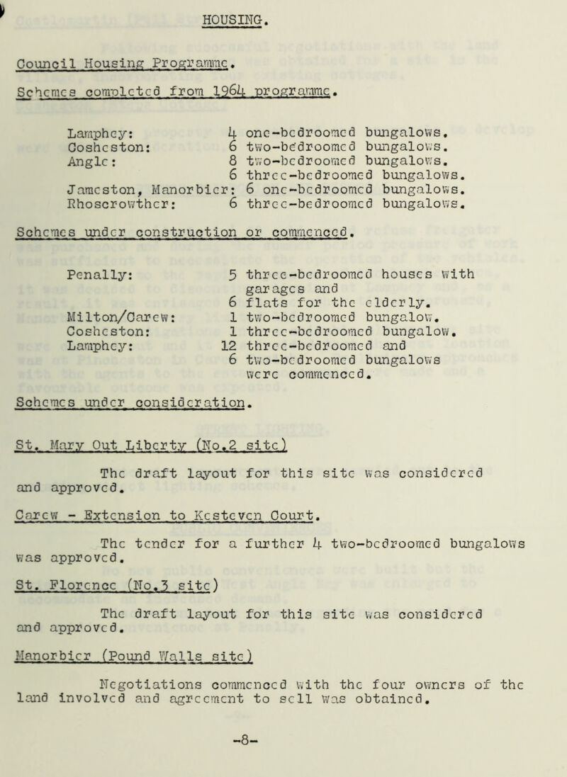 HOUSING Council Housing Programme. Schemes completed from 1964 programme. Laraphey: 4 Cosheston: 6 Angle: 8 6 Jaracston, Manorbicr: Rhoscrowthcr: 6 Schemes under construction onc-bcdroomcd bungalows, two-be'droomed bungalows, two-bedroomed bungalows, thrcc-bedroomed bungalows. 6 onc-bcdroomcd bungalows, thrcc-bedroomed bungalows. or commenced. Penally: Milton/Carew: Cosheston: Laraphey: 5 three-bedrooraed houses with garages and 6 flats for the elderly. 1 two-bedroomed bungalow. 1 three-bedrooraed bungalow. 12 three-bedrooraed and 6 two-bedrooraed bungalows were commenced. Schemes under consideration. St. Mary Out Liberty (No.2 site) The draft layout for this site was considered and approved. Carew - Extension to Kcsteven Court. The tender for a further 4 two-bedrooraed bungalows was approved. St. Florence (No.3 site) The draft layout for this site was considered and approved. Manorbicr (Pound Walls site) Negotiations commenced with the four owners of the land involved and agreement to sell Was obtained.