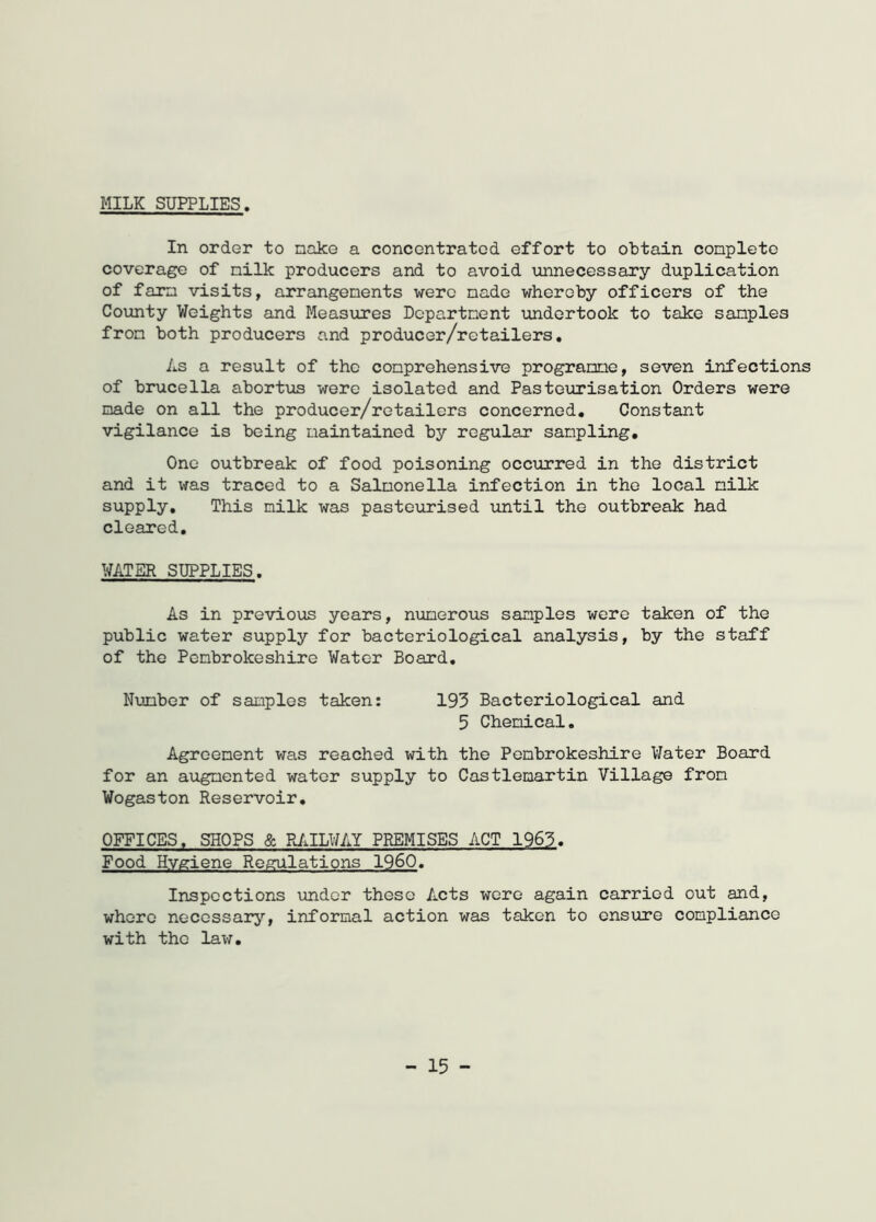 MILK SUPPLIES. In order to make a concentrated effort to obtain conplete coverage of nilk producers and to avoid unnecessary duplication of farm visits, arrangements were made whereby officers of the County Weights and Measures Department undertook to take samples from both producers and producer/retailers. As a result of the comprehensive programme, seven infections of brucella abortus were isolated and Pasteurisation Orders were made on all the producer/retailers concerned. Constant vigilance is being maintained by regular sampling. One outbreak of food poisoning occurred in the district and it was traced to a Salmonella infection in the local milk supply. This milk was pasteurised until the outbreak had cleared. WATER SUPPLIES. As in previous years, numerous samples were taken of the public water supply for bacteriological analysis, by the staff of the Pembrokeshire Water Board. Number of samples taken: 193 Bacteriological and 5 Chemical. Agreement was reached with the Pembrokeshire Water Board for an augmented water supply to Castlemartin Village from Wogaston Reservoir. OFFICES. SHOPS & RAILWAY PREMISES ACT 1963. Food Hygiene Regulations I960. Inspections under these Acts were again carried out and, where necessary, informal action was taken to ensure compliance with the law. - 15 -