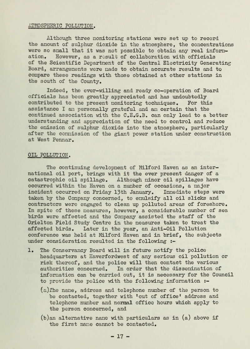 ATMOSPHERIC POLLUTION. Although three monitoring stations were set up to record the amount of sulphur dioxide in the atmosphere, the concentrations were so small that it was not possible to obtain any real inform- ation. However, as a result of collaboration with officials of the Scientific Department of the Central Electricity Generating Board, arrangements were made to obtain accurate results and to compare these readings with those obtained at other stations in the south of the County. Indeed, the ever-willing and ready co-operation of Board officials has been greatly appreciated and has undoubtedly contributed to the present monitoring techniques. For this assistance I an personally grateful and am certain that the continued association with the C.E.G.B. can only lead to a better understanding and appreciation of the need to control and reduce the emission of sulphur dioxide into the atmosphere, particularly after the commission of the giant power station under construction at West Pennar. OIL POLLUTION. The continuing development of Milford Haven as an inter- national oil port, brings with it the ever present danger of a catastrophic oil spillage. Although minor oil spillages have occurred within the Haven on a number of occasions, a major incident occurred on Friday 13th January. Immediate steps were taken by the Company concerned, to emulsify all oil slicks and contractors were engaged to clean up polluted areas of foreshore. In spite of these measures, however, a considerable number of sea birds were affected and the Company assisted the staff of the Orielton Field Study Centre in the measures taken to treat the affected birds. Later in the year, an Anti-Oil Pollution conference was held at Milford Haven and in brief, the subjects under consideration resulted in the following :- 1. The Conservancy Board will in future notify the police headquarters at Haverfordwest of any serious oil pollution or risk thereof, and the police will then contact the various authorities concerned. In order that the dissemination of information can be carried out, it is necessary for the Council to provide the police with the following information :- (a) The name, address and telephone number of the person to be contacted, together with ‘out of office’ address and telephone number and normal office hours which apply to the person concerned, and (b) an alternative name with particulars as in (a) above if the first name cannot be contacted. - 17 -