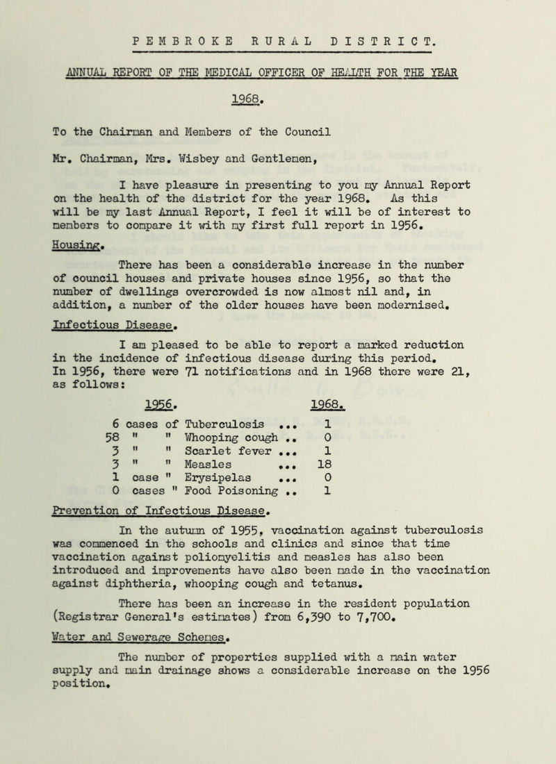 PEMBROKE RURAL DISTRICT. ANNUAL REPORT OF THE MEDICAL OFFICER OF HEALTH FOR THE YEAR 1£68. To the Chairman and Members of the Council Mr. Chairman, Mrs. Wisbey and Gentlemen, I have pleasure in presenting to you my Annual Report on the health of the district for the year 1968. As this will be my last Annual Report, I feel it will be of interest to members to compare it with my first full report in 1956. Housing. There has been a considerable increase in the number of council houses and private houses since 1956, so that the number of dwellings overcrowded is now almost nil and, in addition, a number of the older houses have been modernised. Infectious Disease. I am pleased to be able to report a marked reduction in the incidence of infectious disease during this period. In 1956, there were 71 notifications and in 1968 there were 21, as follows: 1956. 6 cases of Tuberculosis ... 58   Whooping cough .. 3   Scarlet fever ... 3   Measles ... 1 case  Erysipelas ... 0 cases  Food Poisoning .. Prevention of Infectious Disease. In the autumn of 1955, vaccination against tuberculosis was commenced in the schools and clinics and since that time vaccination against poliomyelitis and measles has also been introduced and improvements have also been made in the vaccination against diphtheria, whooping cough and tetanus. There has been an increase in the resident population (Registrar General's estimates) from 6,390 to 7,700. Water and Sewerage Schemes. The number of properties supplied with a main water supply and main drainage shows a considerable increase on the 1956 position. 1968. 1 0 1 18 0 1