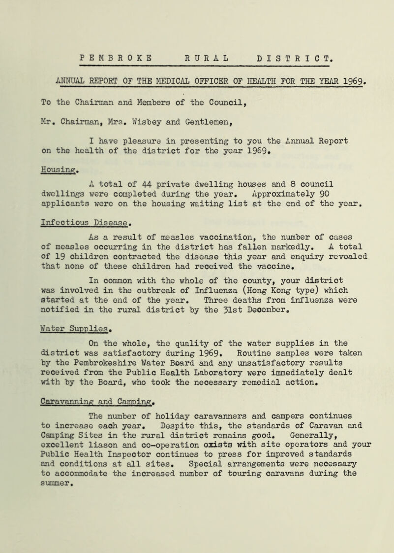 PEMBROKE RURAL DISTRICT ANNUAL REPORT OF THE MEDICAL OFFICER OF HEALTH FOR THE YEAR 1969* To the Chairman and Members of the Council, Mr. Chairman, Mrs. Wisbey and Gentlemen, I have pleasure in presenting to you the Annual Report on the health of the district for the year 1969. Housing. A total of 44 private dwelling houses and 8 council dwellings were completed during the year. Approximately 90 applicants were on the housing waiting list at the end of the year. Infectious Disease. As a result of measles vaccination, the number of cases of measles occurring in the district has fallen markedly. A total of 19 children contracted the disease this year and enquiry revealed that none of these children had received the vaccine. In common with the whole of the county, your district was involved in the outbreak of Influenza (Hong Kong type) which started at the end of the year. Three deaths from influenza were notified in the rural district by the 31st Deoember. Water Supplies. On the whole, the quality of the water supplies in the district was satisfactory during 1969. Routine samples were taken by the Pembrokeshire Water Board and any unsatisfactory results received from the Public Health Laboratory were immediately dealt with by the Board, who took the necessary remedial action. Caravanning and Camping. The number of holiday caravanners and campers continues to increase each year. Despite this, the standards of Caravan and Camping Sites in the rural district remains good. Generally, excellent liason and co-operation oxists with site operators and your Public Health Inspector continues to press for improved standards and conditions at all sites. Special arrangements were necessary to accommodate the increased number of touring caravans during the summer.