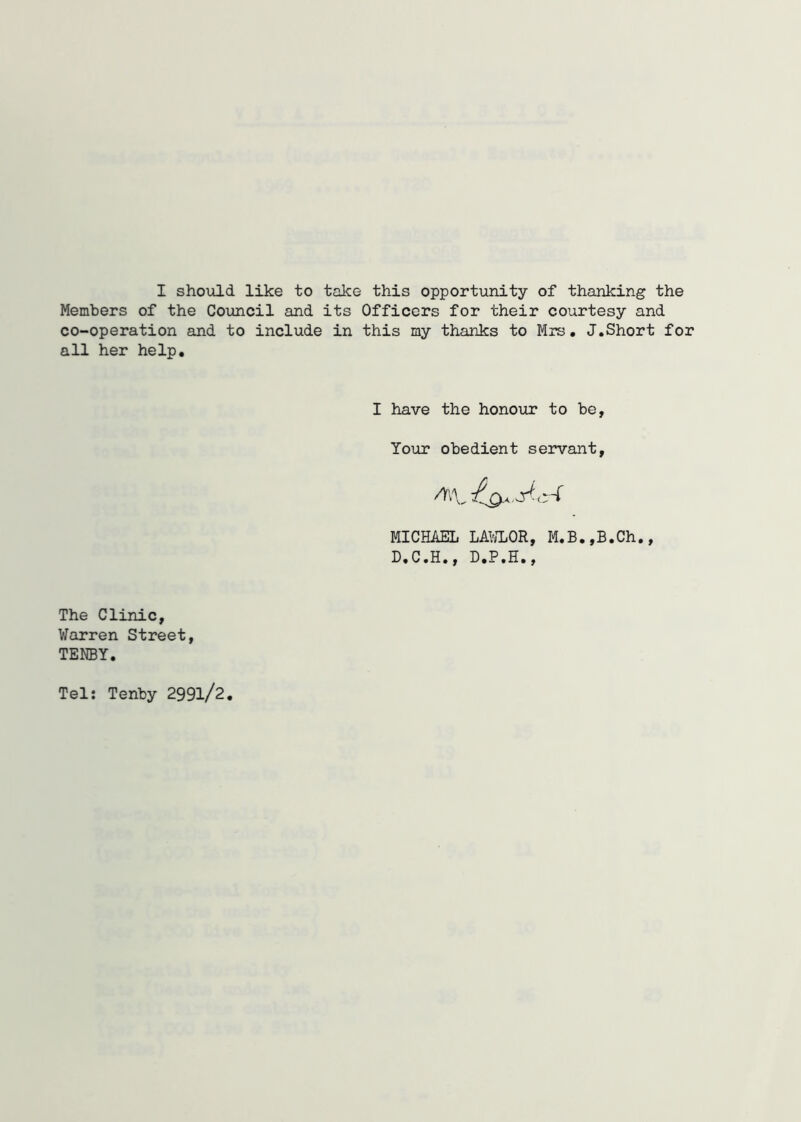 I should like to take this opportunity of thanking the Members of the Council and its Officers for their courtesy and co-operation and to include in this my thanks to Mrs. J.Short for all her help. I have the honour to be, Your obedient servant, MICHAEL LAWLOR, M.B.,B.Ch., D.C.H., D.P.H., The Clinic, Warren Street, TENBY. Tel: Tenby 299l/2