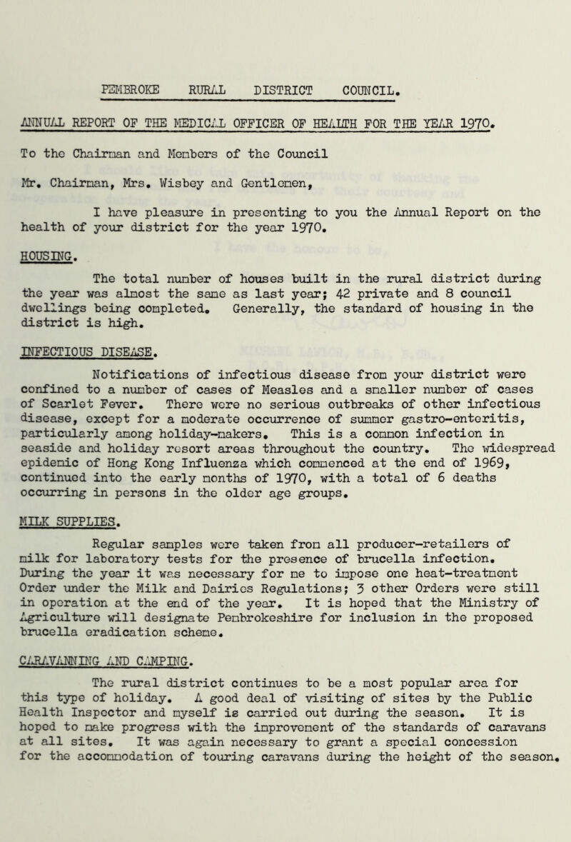 ANNUAL REPORT OF THE MEDICAL OFFICER OF HEALTH FOR THE YEAR 1970. To tho Chairman and Members of the Council Mr. Chairman, Mrs. Wisbey and Gentlemen, I have pleasure in presenting to you the Annual Report on the health of your district for the year 1970. HOUSING. The total number of houses built in the rural district during the year was almost the sane as last year; 42 private and 8 council dwellings being completed. Generally, the standard of housing in the district is high. INFECTIOUS DISEASE. Notifications of infectious disease from your district were confined to a number of cases of Measles and a smaller number of cases of Scarlet Fever. There were no serious outbreaks of other infectious disease, except for a moderate occurrence of summer gastro-enteritis, particularly among holiday-makers. This is a common infection in seaside and holiday resort areas throughout the country. The widespread epidemic of Hong Kong Influenza which commenced at the end of 1969 > continued into the early months of 1970, with a total of 6 deaths occurring in persons in the older age groups. MILK SUPPLIES. Regular samples were taken from all producer-retailers of milk for laboratory tests for the presence of brucella infection. During the year it was necessary for me to impose one heat-treatment Order under the Milk and Dairies Regulations; 3 other Orders were still in operation at the end of the year. It is hoped that the Ministry of Agriculture will designate Pembrokeshire for inclusion in the proposed brucella eradication scheme. CARAVANNING AND CJJIPING. The rural district continues to be a most popular area for this type of holiday. A good deal of visiting of sites by the Public Health Inspector and myself is carried out during the season. It is hoped to make progress with the improvement of the standards of caravans at all sites. It was again necessary to grant a special concession for the accommodation of touring caravans during the height of the season.