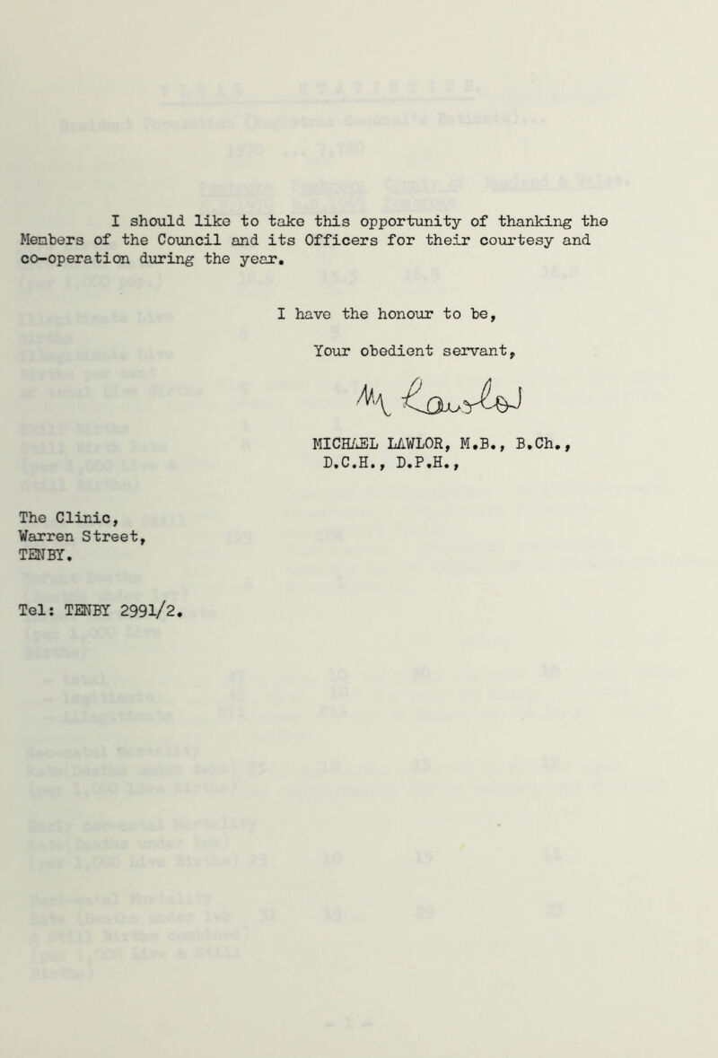 Members of the Council and its Officers for their courtesy and co-operation during the year. I have the honour to be, Your obedient servant, MICHAEL LAWLOR, M.B., B.Ch., D.C.H., D.P.H., The Clinic, Warren Street, TENBY. Tel: TENBY 2991/2