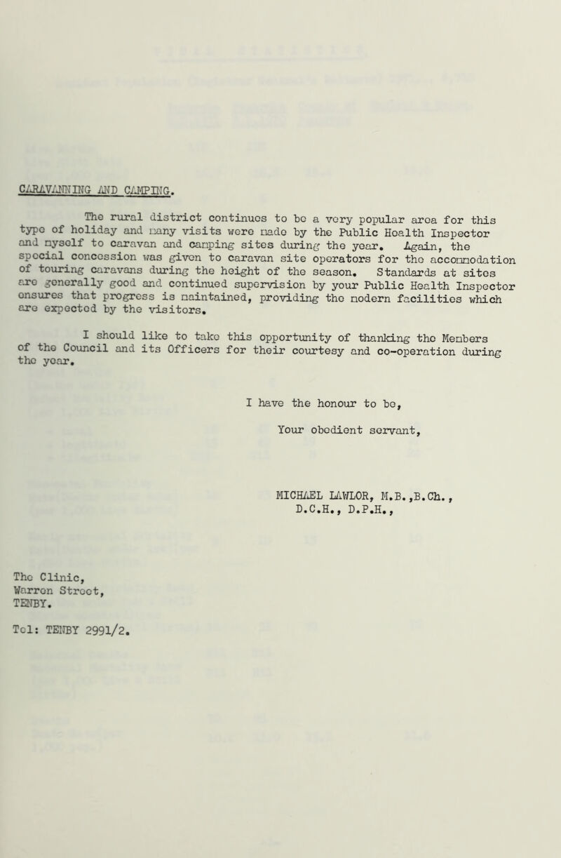 CARAVANNING m CAMPING. The rural district continues to be a very popular area for this type of holiday and nany visits were iiade by the Public Health Inspector and nyself to caravan and canping sites during the year. Again, the special concession was given to caravan site operators for the acconnodation of touring caravans during the height of the season. Standards at sites are generally good and continued supervision by your Public Health Inspector ensures that progress is maintained, providing the modern facilities which are expected by the visitors. I should like to take this opportunity of thanking the Members of the Council and its Officers for their courtesy and co-operation during the year. I have the honour to bo. Your obedient servant, MICHAEL LAWLOR, M.B.,B.Ch., D.C.H., D.P.H., The Clinic, Warren Street, TENBY. Tel: TENBY 2991/2