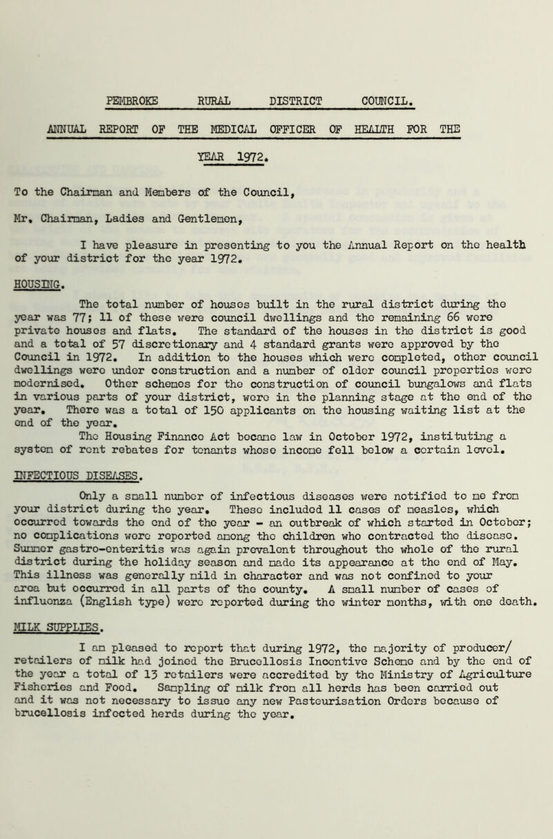 PEMBROKE RURAL DISTRICT COUNCIL ANNUAL REPORT OF TEE MEDICAL OFFICER OF HEALTH FOR THE YEAR 1972, To the Chairman and Members of the Council, Mr, Chairman, Ladies and Gentlemen, I have pleasure in presenting to you the Annual Report on the health of your district for the year 1972, HOUSING. The total number of houses built in the rural district during the year was 77; 11 of these were council dwellings and the remaining 66 were private houses and flats. The standard of the houses in the district is good and a total of 57 discretionary and 4 standard grants were approved by the Council in 1972. In addition to the houses which were completed, other council dwellings were under construction and a number of older council properties were modernised. Other schemes for the construction of council bungalows and flats in various parts of your district, were in the planning stage at the end of the year. There was a total of 150 applicants on the housing waiting list at the end of the year. The Housing Finance Act became law in October 1972, instituting a system of rent rebates for tenants whose income fell below a certain level. INFECTIOUS DISEASES. Only a small number of infectious diseases were notified to me from your district during the year. These included 11 cases of measles, which occurred towards the end of the year - an outbreak of which started in October; no complications were reported among the children who contracted the disease. Slimmer gastro-enteritis was again prevalent throughout the whole of the rural district during the holiday season and made its appearance at the end of May. This illness was generally mild in character and was not confined to your area but occurred in all parts of the county. A small number of cases of influenza (English type) were reported during the winter months, with one death. MILK SUPPLIES. I am pleased to report that during 1972, the majority of producer/ retailers of milk had joined the Brucellosis Incentive Scheme and by the end of the year a total of 13 retailers were accredited by the Ministry of Agriculture Fisheries and Food. Sampling of milk from all herds has been carried out and it was not necessary to issue any new Pasteurisation Orders because of brucellosis infected herds during the year.