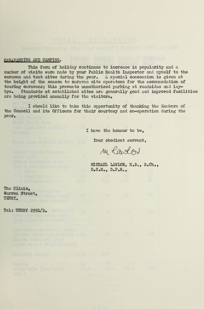 OARilVANNING AND CAMPING. This forn of holiday continues to increase in popularity and a number of visits were made by your Public Health Inspector and nyself to the caravan and tent sites during the year. A special concession is given at the height of the season to caravan site operators for the accomodation of touring caravans; this prevents unauthorised parking at roadsides and lay- bys. Standards at established sites are generally good and improved facilities aro being provided annually for the visitors. I should like to take this opportunity of thanking the Members of the Council and its Officers for their courtesy and co-operation during the year. I have the honour to be, Your obedient servant, MICHAEL LAWLOR, M.B., B.Ch., D.C.H., D.P.H., The Clinic, Warren Street, TENBY. Tel: TENBY 2991/2