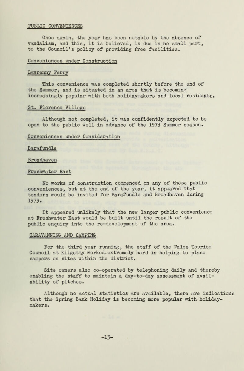 PUBLIC CONVENIENCES Once again, the year has been notable by the absence of vandalism, and this, it is believed, is due in no small part, to the Council's policy of providing free facilities. Conveniences under Construction Lawrenny Ferry This convenience was completed shortly before the end of the Summer, and is situated in an area that is becoming increasingly popular with both holidaymakers and local residents. St. Florence Village Although not completed, it was confidently expected to be open to the public well in advance of the 1973 Summer season. Conveniences under Consideration Barafundle Broadhaven Freshwater East No works of construction commenced on any of these public conveniences, but at the end of the year, it appeared that tenders would be invited for Barafundle and Broadhaven during 1973. It appeared unlikely that the new larger public convenience at Freshwater East would bo built until the result of the public enquiry into the re-development of the area. CARAVANNING AND CAMPING For the third year running, the staff of the Wales Tourism Council at Kilgetty worked^extremely hard in helping to place campers on sites within the district. Site owners also co-operated by telephoning daily and thereby enabling the staff to maintain a day-to-day assessment of avail- ability of pitches. Although no actual statistics are available, there are indications that the Spring Bank Holiday is becoming more popular with holiday- makers. -13-