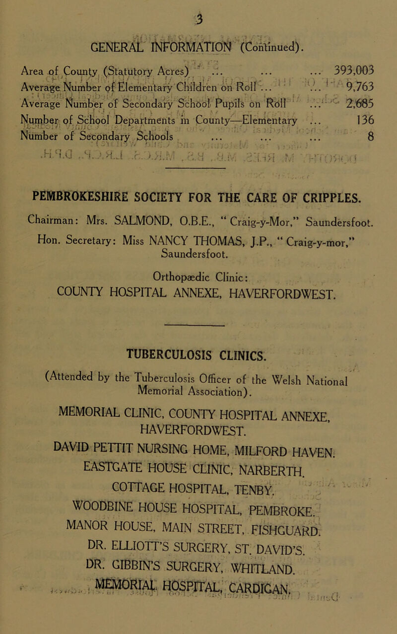 GENERAL INFORMATION (Continued). ... 393,003 V..'1' 9,763 2,685 136 PEMBROKESHIRE SOCIETY FOR THE CARE OF CRIPPLES. Chairman: Mrs. SALMOND, O.B.E., “ Craig-y-Mor,” Saundersfoot. Hon. Secretary: Miss NANCY THOMAS, J.P., “ Craig-y-mor,” COUNTY HOSPITAL ANNEXE, HAVERFORDWEST. TUBERCULOSIS CLINICS. (Attended by the Tuberculosis Officer of the Welsh National Memorial Association). MEMORIAL CLINIC, COUNTY HOSPITAL ANNEXE, HAVERFORDWEST. DAVID PETTIT NURSING HOME, MILFORD HAVEN. EASTGATE HOUSE CLINIC, NARBERTH. COTTAGE HOSPITAL, TENBY. WOODBINE HOUSE HOSPITAL, PEMBROKE. MANOR HOUSE, MAIN STREET, FISHGUARD. DR. ELLIOTT’S SURGERY, ST. DAVID’S. DR. GIBBIN’S SURGERY, WHITLAND. Saundersfoot. Orthopaedic Clinic: