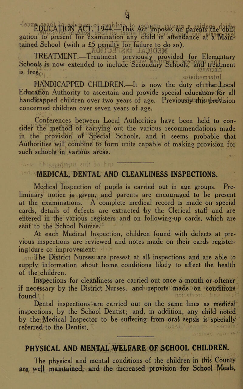 f4 gation to present for ^examination any child in attendance atfd'Mcuri- tained School (with a £5 penalty for failure to do so). TDCATIUCMT J/OKBK ., . £ C1 lKcAIMLINl.— treatment previously provided tpr Llerr^ntary Schools is now extended to include Secondary Schools, ‘arid tr&dment is fre&,' ’ '■jnr.vad 69)6ibemi3tnl HANDICAPPED CHILDREN.—It is now the duty ofi-ther<iocal Education Authority to ascertain and provide special education^ £6r all handicapped children over two years of age. Previously-thisnjbridvfision concerned children over seven years of age. • K:' Conferences between Local Authorities have been held to con- sider the method of carrying out the various recommendations made in the provision of Spiecial Schools, and it seems probable that Authorities will combine to form units capable of making provision for such schools in various areas. MEDICAL, DENTAL AND CLEANLINESS INSPECTIONS. Medical Inspection of pupils is carried out in age groups. Pre- liminary notice is given, and parents are encouraged to be present at the examinations. A complete medical record is made on special cards, details of defects are extracted by the Clerical staff and are entered in the various registers and on following-up cards, which are sent to the School Nurses. At each Medical Inspection, children found with defects at pre- vious inspections are reviewed and notes made on their cards register- ing cure or improvement. r. The District Nurses are presest at all inspections and are able to supply information about home conditions likely to affect the health of the children. Inspections for cleanliness are carried out once a month or oftener if necessary by the District Nurses, and reports made bn conditions found. i Dental inspections ;are carried out on the same lines as medical inspections, by the School Dentist; and, in addition, any child noted by the, Medical Inspector to be suffering from oral sepsis is specially referred to the Dentist. PHYSICAL AND MENTAL WELFARE OF SCHOOL CHILDREN. The physical and mental conditions of the children in this County are, well maintained* and the increased provision for School Meals,