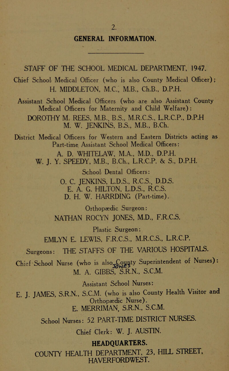 GENERAL INFORMATION. STAFF OF THE SCHOOL MEDICAL DEPARTMENT, 1947. Chief School Medical Officer (who is also County Medical Officer); H. MIDDLETON, M.C., M.B., Ch.B., D.P.H. Assistant School Medical Officers (who are also Assistant County Medical Officers for Maternity and Child Welfare) : DOROTHY M. REES, M.B., B.S., M.R.C.S., L.R.C.P., D.P.H M. W. JENKINS, B.S., M.B., B.Ch. District Medical Officers for Western and Eastern Districts acting as Part-time Assistant School Medical Officers: A. D. WHITELAW, M.A., M.D., D.P.H. W. J. Y. SPEEDY, M.B., B.Ch., L.R.C.P. & S., D.P.H. School Dental Officers: 0. C. JENKINS, L.D.S., R.C.S, D.D.S. E. A. G. HILTON, L.D.S., R.C.S. D. H. W. HARRDING (Part-time). Orthopaedic Surgeon: NATHAN ROCYN JONES, M.D., F.R.C.S. Plastic Surgeon: EMLYN E. LEWIS, F.R.C.S., M.R.C.S., L.R.C.P. Surgeons: THE STAFFS OF THE VARIOUS HOSPITALS. Chief School Nurse (who is also^ojjgty Superintendent of Nurses): M. A. GIBBS, S.R.N., S.C.M. Assistant School Nurses: E. J. JAMES, S.R.N., S.C.M. (who is also County Health Visitor and Orthopaedic Nurse). E. MERRIMAN, S.R.N., S.C.M. School Nurses: 52 PART-TIME DISTRICT NURSES. Chief Clerk: W. J. AUSTIN. HEADQUARTERS. COUNTY HEALTH DEPARTMENT, 23, HILL STREET, HAVERFORDWEST.