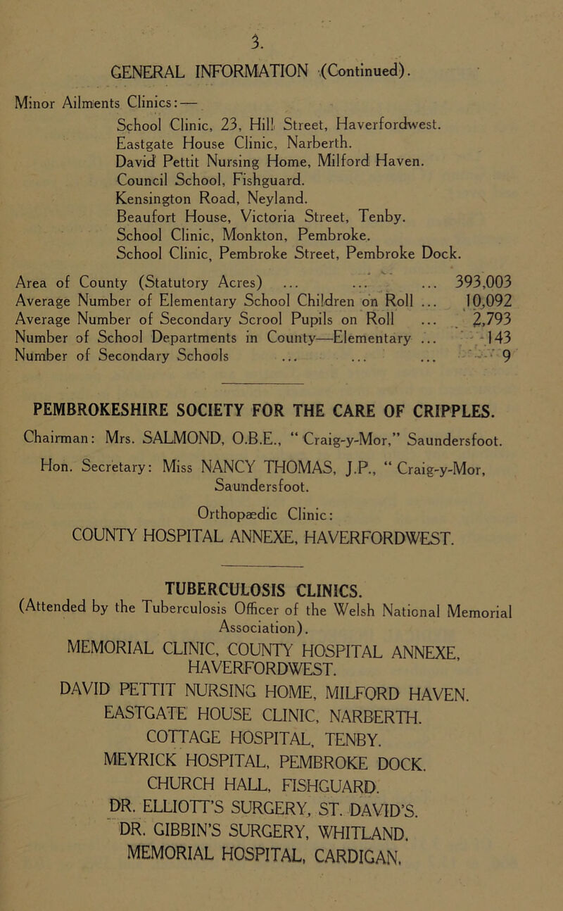 GENERAL INFORMATION (Continued). Minor Ailments Clinics: — School Clinic, 23, Hill Street, Haverfordwest. Eastgate House Clinic, Narberth. David' Pettit Nursing Home, Milford Haven. Council School, Fishguard. Kensington Road, Neyland. Beaufort House, Victoria Street, Tenby. School Clinic, Monkton, Pembroke. School Clinic, Pembroke Street, Pembroke Dock. Area of County (Statutory Acres) ... ... ... 393,003 Average Number of Elementary School Children on Roll ... 10,092 Average Number of Secondary Scrool Pupils on Roll ... 2,793 Number of School Departments in County—Elementary ... 143 Number of Secondary Schools ... ... ... 9 PEMBROKESHIRE SOCIETY FOR THE CARE OF CRIPPLES. Chairman: Mrs. SALMOND, O.B.E., “ Craig-y-Mor,” Saundersfoot. Hon. Secretary: Miss NANCY THOMAS, J.P., “Craig-y-Mor, Saundersfoot. Orthopaedic Clinic: COUNTY HOSPITAL ANNEXE, HAVERFORDWEST. TUBERCULOSIS CLINICS. (Attended by the Tuberculosis Officer of the Welsh National Memorial Association). MEMORIAL CLINIC, COUNTY’ HOSPITAL ANNEXE HAVERFORDWEST. DAVID PETTIT NURSING HOME, MILFORD HAVEN. EASTGATE HOUSE CLINIC, NARBERTH. COTTAGE HOSPITAL, TENBY. MEYRICK HOSPITAL, PEMBROKE DOCK. CHURCH HALL, FISHGUARD. DR. ELLIOTT’S SURGERY, ST. DAVID’S. DR. GIBBIN’S SURGERY, WHITLAND. MEMORIAL HOSPITAL, CARDIGAN.