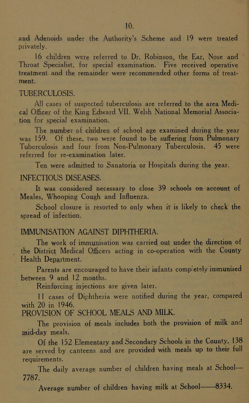 and Adenoids under the Authority’s Scheme and 19 were treated privately. 16 children were referred to Dr. Robinson, the Ear, Nose and Throat Specialist, for special examination. Five received operative treatment and the remainder were recommended other forms of treat- ment. TUBERCULOSIS. All cases of suspected tuberculosis are referred to the area Medi- cal Officer of the King Edward VII. Welsh National Memorial Associa- tion for special examination. The number of children of school age examined during the year was 159. Of these, two were found to be suffering from Pulmonary Tuberculosis and four from Non-Pulmonary Tuberculosis. 45 were referred for re-examination later. Ten were admitted to Sanatoria or Hospitals during the year. INFECTIOUS DISEASES. It was considered necessary to close 39 schools on account of Meales, Whooping Cough and Influenza. School closure is resorted to only when it is likely to check the spread of infection. IMMUNISATION AGAINST DIPHTHERIA. The work of immunisation was carried out under the direction of the District Medical Officers acting in co-operation with the County Health Department. Parents are encouraged to have their infants comp etely immunised between 9 and 12 months. Reinforcing injections are given later. 1 1 cases of Diphtheria were notified during the year, compared with 20 in 1946. PROVISION OF SCHOOL MEALS AND MILK. The provision of meals includes both the provision of milk and mid-day meals. Of the 152 Elementary and Secondary Schools in the County, 138 are served by canteens and are provided with meals up to their full requirements. The daily average number of children having meals at School 7787. Average number of children having milk at School 8334.