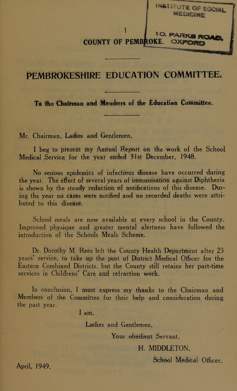 '^TmyrsoFiaaAc MEDICINE 1 °‘ pARK8 RQAfiL COUNTY OF PEMBROKE. OXFORQ PEMBROKESHiRE EDUCATION COMMITTEE. To tho Chairman and Members of the Education Committee. Mr. Chairman, Ladies and Gentlemen, I beg to present my Annual Report on the work of the School Medical Service for the year ended 31st December, 1948. No serious epidemics of infectious disease have occurred during the year. The effect of several years of immunisation against Diphtheria is shown by the steady reductioh of notifications of this disease. Dur- ing the year no cases were notified and no recorded deaths were attri- buted to this disease. School meals are now available at every school in the County. Improved physique and greater mental alertness have followed the introduction of the Schools Meals Scheme. Dr. Dorothy M. Rees left the County Health Department after 23 years’ service, to take up the post of District Medical Officer for the Eastern Combined Districts, but the County still retains her part-time services in Childrens’ Care and refraction work. In conclusion, I must express my thanks to the Chairman and Members of the Committee for their help and consideration during the past year. I am, Ladies and Gentlemen, Your obedient Servant, H. MIDDLETON, School Medical Officer. April, 1949.