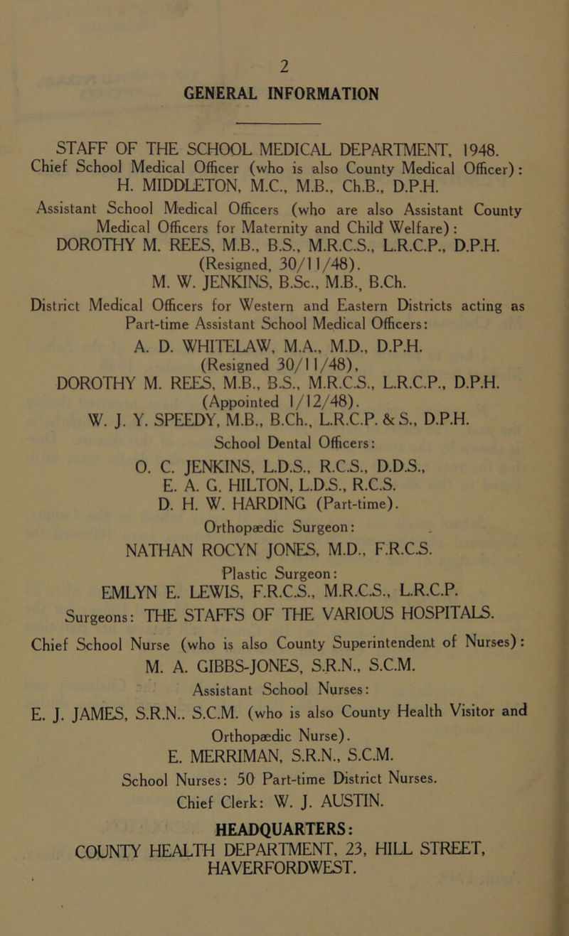 GENERAL INFORMATION STAFF OF THE SCHOOL MEDICAL DEPARTMENT, 1948. Chief School Medical Officer (who is also County Medical Officer) : H. MIDDLETON, M.C., M.B., Ch.B., D.P.H. Assistant School Medical Officers (who are also Assistant County Medical Officers for Maternity and Child Welfare) : DOROTHY M. REES, M.B., B.S., M.R.C.S., L.R.C.P., D.P.H. (Resigned, 30/11/48). M. W. JENKINS, B.Sc., M.B., B.Ch. District Medical Officers for Western and Eastern Districts acting as Part-time Assistant School Medical Officers: A. D. WHITELAW, M.A., M.D., D.P.H. (Resigned 30/11/48), DOROTHY M. REES, M.B., B.S., M.R.C.S., L.R.C.P., D.P.H. (Appointed 1/12/48). W. J. Y. SPEEDY, M.B., B.Ch., L.R.C.P. &S., D.P.H. School Dental Officers: 0. C. JENKINS, L.D.S., R.C.S., D.D.S., E. A. G. HILTON, L.D.S., R.C.S. D. H. W. HARDING (Part-time). Orthopaedic Surgeon: NATHAN ROCYN JONES, M.D., F.R.C.S. Plastic Surgeon: EMLYN E. LEWIS, F.R.C.S., M.R.C.S., L.R.C.P. Surgeons: THE STAFFS OF THE VARIOUS HOSPITALS. Chief School Nurse (who is also County Superintendent of Nurses) : M. A. GIBBS-JONES, S.R.N., S.C.M. Assistant School Nurses: E. J. JAMES, S.R.N.. S.C.M. (who is also County Health Visitor and Orthopaedic Nurse). E. MERRIMAN, S.R.N., S.C.M. School Nurses: 30 Part-time District Nurses. Chief Clerk: W. J. AUSTIN. HEADQUARTERS: COUNTY HEALTH DEPARTMENT, 23, HILL STREET, HAVERFORDWEST.