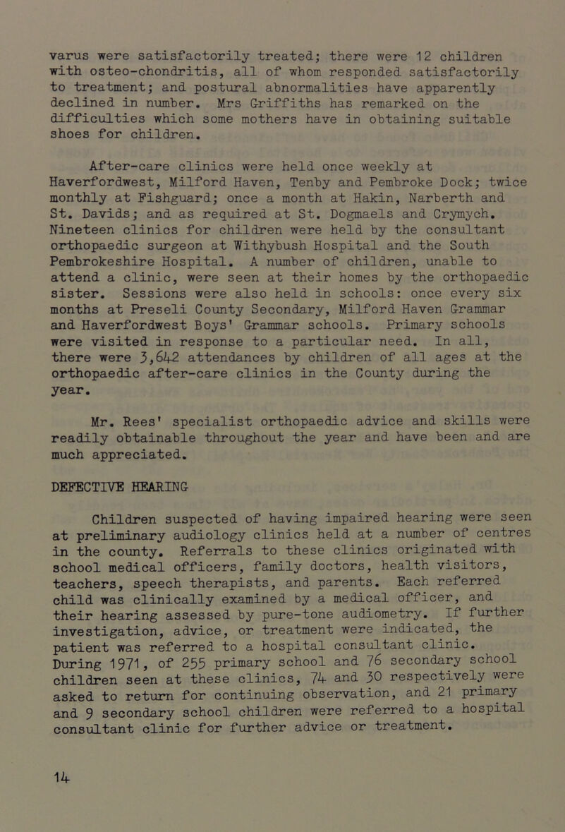 varus were satisfactorily treated; there were 12 children with osteo-chondritis, all of whom responded satisfactorily to treatment; and postural abnormalities have apparently declined in number. Mrs Griffiths has remarked on the difficulties which some mothers have in obtaining suitable shoes for children. After-care clinics were held once weekly at Haverfordwest, Milford Haven, Tenby and Pembroke Dock; twice monthly at Fishguard; once a month at Hakin, Narberth and St. Davids; and as required at St. Dogmaels and Crymych. Nineteen clinics for children were held by the consultant orthopaedic surgeon at Withybush Hospital and the South Pembrokeshire Hospital. A number of children, unable to attend a clinic, were seen at their homes by the orthopaedic sister. Sessions were also held in schools: once every six months at Preseli County Secondary, Milford Haven Grammar and Haverfordwest Boys' Grammar schools. Primary schools were visited in response to a particular need. In all, there were 3,642 attendances by children of all ages at the orthopaedic after-care clinics in the County during the year. Mr. Rees' specialist orthopaedic advice and skills were readily obtainable throughout the year and have been and are much appreciated. DEFECTIVE HEARING Children suspected of having impaired hearing were seen at preliminary audiology clinics held at a number of centres in the county. Referrals to these clinics originated with school medical officers, family doctors, health visitors, teachers, speech therapists, and parents. Each referred child was clinically examined by a medical officer, and their hearing assessed by pure-tone audiometry. If further investigation, advice, or treatment were indicated, the patient was referred to a hospital consultant clinic. During 1971, of 255 primary school and 76 secondary school children seen at these clinics, 74- and 30 respectively were asked to return for continuing observation, and 21 primary and 9 secondary school children were referred to a hospital consultant clinic for further advice or treatment.