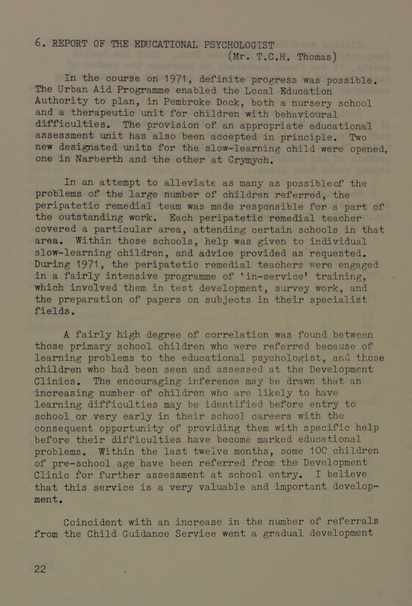 6. REPORT OF THE EDUCATIONAL PSYCHOLOGIST (Mr. T.C.H. Thomas) In the course on 1971, definite progress was possible. The Urban Aid Programme enabled the Local Education Authority to plan, in Pembroke Dock, both a nursery school and a therapeutic unit for children with behavioural difficulties. The provision of an appropriate educational assessment unit has also been accepted in principle. Two new designated units for the slow-learning child were opened, one in Narberth and the other at Crymych. In an attempt to alleviate as many as possible of the problems of the large number of children referred, the peripatetic remedial team was made responsible for a part of the outstanding work. Each peripatetic remedial teacher covered a particular area, attending certain schools in that area. Within those schools, help was given to individual slow-learning children, and advice provided as requested. During 1971, the peripatetic remedial teachers were engaged in a fairly intensive programme of 'in-service' training, which involved them in test development, survey work, and the preparation of papers on subjects in their specialist fields. A fairly high degree of correlation was found between those primary school children who were referred because of learning problems to the educational psychologist, and those children who had been seen and assessed at the Development Clinics. The encouraging inference may be drawn that an increasing number of children who are likely to have learning difficulties may be identified before entry to school or very early in their school careers with the consequent opportunity of providing them with specific help before their difficulties have become marked educational problems. Within the last twelve months, some IOC children of pre-school age have been referred from the Development Clinic for further assessment at school entry. I believe that this service is a very valuable and important develop- ment. Coincident with an increase in the number of referrals from the Child Guidance Service went a gradual development