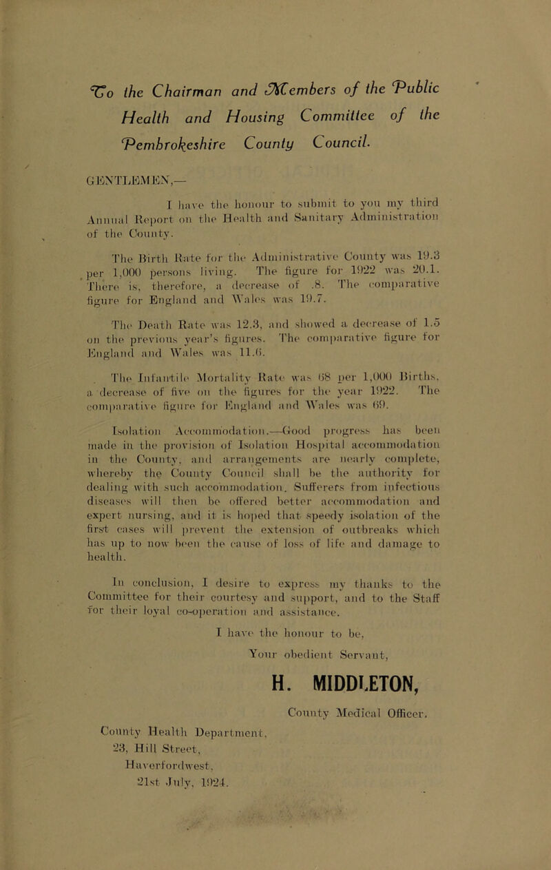 ‘^o the Chairman and ^JtiCembers of the f^ublic Health and Housing Committee of the ^Pembrokeshire County Council. GliNTIiEMliX,— J liiive tile honour to submit to you my third Annual Koport on tim Health and Sanitary Administration of the County. 'I’lie Hirth Rate for the Administrative County was 19.3 ^ per 1,000 per.sons living. The figure foj‘ 1922 was 20.1. Tlnu'e is, tlierefore, a decrease of .8. 'I'he comparative figure for Enq;]nnd and Wales was 19.7. The Death Rate was 12.3, and showed a decrease of 1.5 on the previous year’s figures. I’he comparative figure for England and Wales was 11.0. 'I’he Infantih' Mortality Rate was 08 per 1,000 Births, a decrease of five on the figures for tlu' year 1922. 'I’he com|)arative figure for England and Wales was 09. Isolation Accommodation.—Good progress has been made in the provision of Isolation Hospital accommodatiou in tiu' County, and arrangements are nearly comjilete, whereby the County Council shall be the authority for dealing with such aceoinmodatioii. Sufferers from infectious disease's will then bo offered bettei’ accommodation and expert nursing, and it is hoped that speedy i.solatiou of the first cases will prevent the extension of outbreaks which has up to now been the cause of loss of life and damage to health. In conclusion, I desire to express my thanks to the Committee for their courtesy and support, and to the Staff for their loyal co-operation and a.ssistancc. I liaA’c the honour to be. Your obedient Servant, H. MIDDIETON, County Health Department, 23, Hill Street, Haverfordwest, 21st .July, 1924. County Medical Officer.