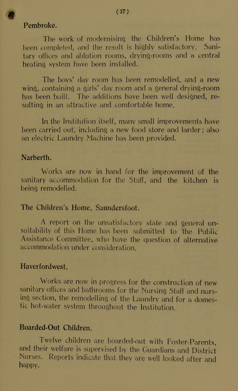 Pembroke. The work of modernising Ihe Children's Home has been completed, and the result is highly satisfactory. Sani- tary offices and ablution rooms, drying-rooms and a central heating system have been installed. The boys' day room has been remodelled, and a new wing, containing a girls' day room and a general drying-room has been built. The additions have been well designed, re- sulting in an attractive and comfortable home. In the Institution itself, many small improvements have been carried out, including a new food store and larder; also an electric Laundry Machine has been provided. Narberth. Works are now in hand for the improvement of the sanitary accommodation for the Staff, and the kitchen is being remodelled. The Children’s Home, Saundersfoot. A report on the unsatisfactory state and general un- suitability of this Home has been submitted to the Public Assistance Committee, who have the question of alternative accommodation under consideration. Haverfordwest. Works are now in progress for the construction of new sanitary oflices and bathrooms for the Nursing Staff and nurs- ing section, the remodelling of the Laundry and for a domes- tic hot-water system throughout the Institution. Boarded-Out Children. Twelve children are boarded-out with Foster-Parents, and their welfare is supervised by the Guardians and District Nurses. Reports indicate that they are well looked after and happy.