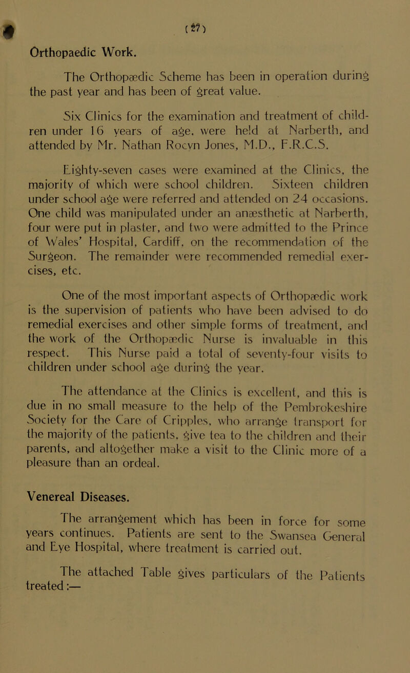 Orthopaedic Work. The Orthopaedic Scheme has been in operation during the past year and has been of ^reat value. Six Clinics for the examination and treatment of child- ren under 16 years of age. were held at Narberth, and attended by Mr. Nathan Rocyn Jones, M.D., F.R.C.S. Lighty-seven cases were examined at the Clinics, the majority of which were school children. Sixteen children under school age were referred and attended on 24 occasions. One child was manipulated under an anaesthetic at Narberth, four were put in plaster, and two were admitted to the Prince of Wales’ Hospital, Cardiff, on the recommendation of the Surgeon. The remainder were recommended remedial exer- cises, etc. One of the most important aspects of Orthopaedic work is the supervision of patients who have been advised to do remedial exercises and other simple forms of treatment, and the work of the Orthopaedic Nurse is invaluable in this respect. This Nurse paid a total of seventy-four visits to children under school age during the year. The attendance at the Clinics is excellent, and this is due in no small measure to the help of the Pembrokeshire Society for the Care of Cripples, who arrange transport for the majority of the patients, give tea to the children and their parents, and altogether make a visit to the Clinic more of a pleasure than an ordeal. Venereal Diseases. The arrangement which has been in force for some years continues. Patients are sent to the Swansea General and Lye Hospital, where treatment is carried out. The attached Table gives particulars of the Patients treated:—