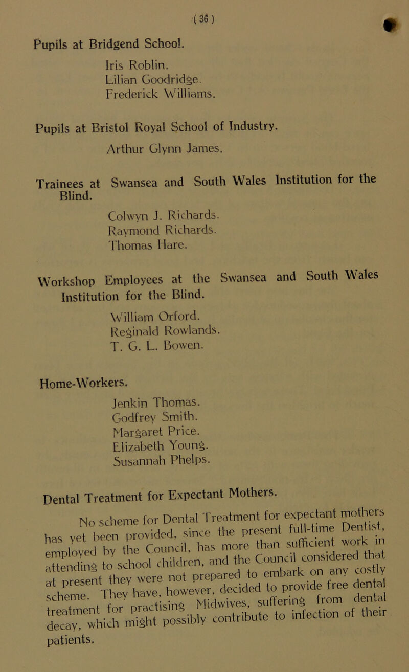 Pupils at Bridgend School. Iris Roblin. Lilian Goodridge. Frederick Williams. Pupils at Bristol Royal School of Industry. Arthur Glynn James. Trainees at Swansea and South Wales Institution for the Blind. Cohvyn J. Richards. Raymond Richards. Thomas Hare. Workshop Employees at the Swansea and South Wales Institution for the Blind. William Orford. Reginald Rowlands. T. G. L. Bowen. Home-Workers. Jenkin Thomas. Godfrey Smith. Margaret Price. Llizabeth Young. Susannah Phelps Dental Treatment for Expectant Mothers. No scheme for Dental Treatment for expectant mothers has vet been provided, since the present f'lH-hme Denhrf, :s:. T,„ I.™, “ £S •IS'SVSSw, «■* patients.
