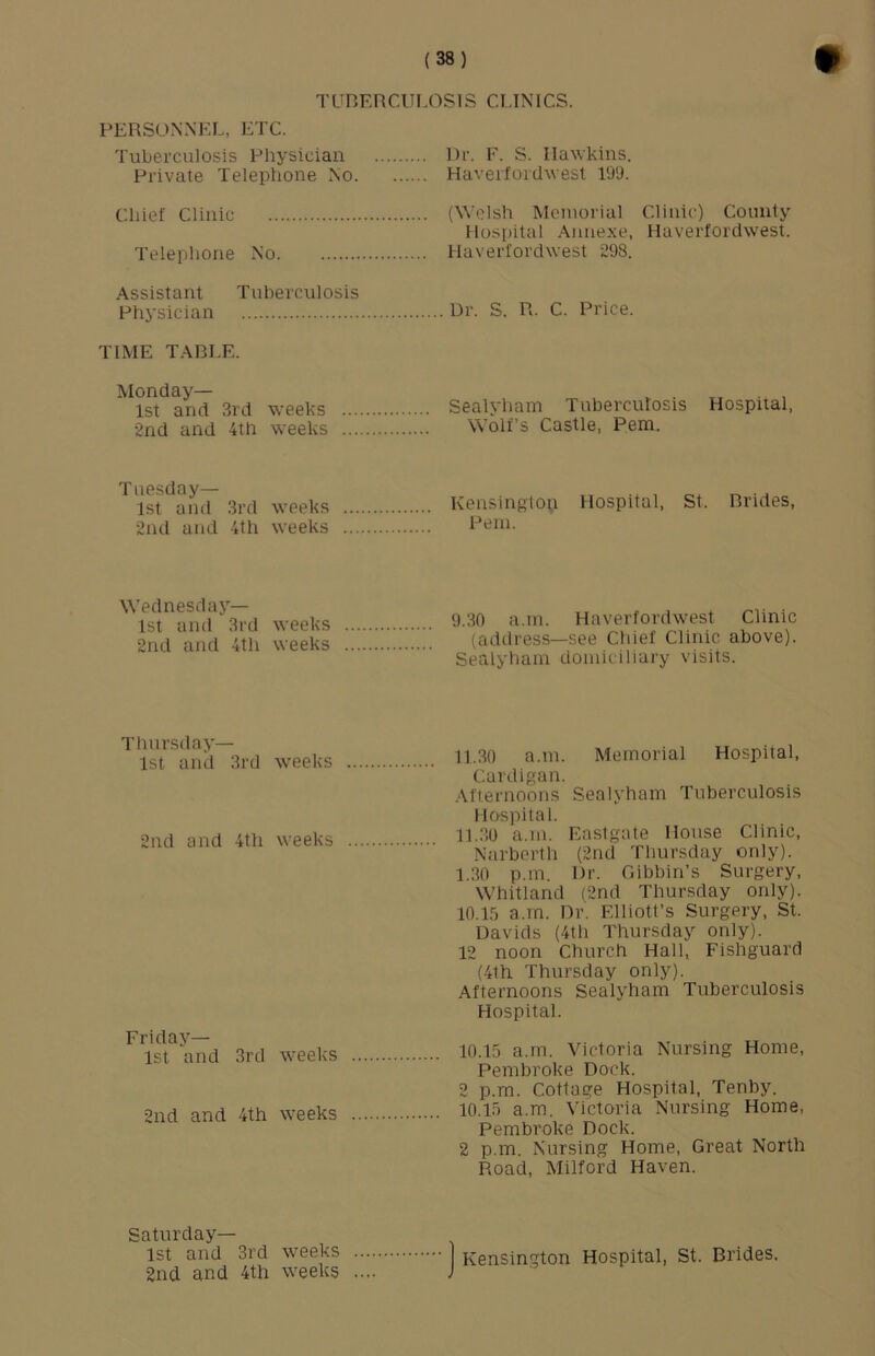 TUHERCIILOSIS CLINICS. PERSONNEL, ETC. Tuberculosis Pliysician Private Telephone No. Dr. F. S. Hawkins. Haverfordwest 199. Chief Clinic (Welsh Memorial Clinic) County Hospital Annexe, Haverfordwest. Telephone No Haverfordwest 298. Assistant Tuberculosis Physician Dr. S. R. C. Price. TIME TABLE. Monday— 1st and 3rd weeks 2nd and 4th weeks Sealyham Tuberculosis Wolfs Castle, Pem. Hospital. Tuesday— 1st and 3rd weeks 2nd and 4th weeks Kensingtop Hospital, St. Brides, Pem. Wednesday— 1st and 3rd weeks 2nd and 4th weeks 9.30 a.m. Haverfordwest Clinic (address—see Chief Clinic above). Sealyham domiciliary visits. Thursday— 1st anil 3rd weeks 2nd and 4th weeks Friday— 1st and 3rd weeks 2nd and 4th weeks 11.30 a.m. Memorial Hospital, Cardigan. Afternoons Sealyham Tuberculosis Hospital. 11.30 a.m. Eastgate House Clinic, Narberth (2nd Thursday only). 1.30 p.m. Dr. Gibbin’s Surgery, Whitland (2nd Thursday only). lO.lf) a.m. Dr. Elliott’s Surgery, St. Davids (4th Thursday only). 12 noon Church Hall, Fishguard (4th Thursday only). Afternoons Sealyham Tuberculosis Hospital. 10.15 a.rn. Victoria Nursing Home, Pembroke Dock. 2 p.m. Cottage Hospital, Tenby. 10.15 a.m. Victoria Nursing Home, Pembroke Dock. 2 p.m. Nursing Home, Great North Road, Milford Haven. Saturday— 1st and 3rd weeks .... 2nd and 4th weeks .... Kensington Hospital, St. Brides.