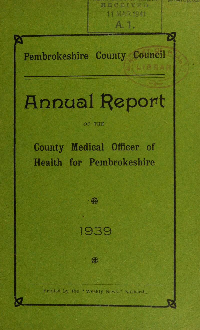 ?r— Pembrokeshire County Council Annual l^eport OF THE County Medical OfBcer of Health for Pembrokeshire 1939 Printed by the “ Weekly News,’’ Narberth.