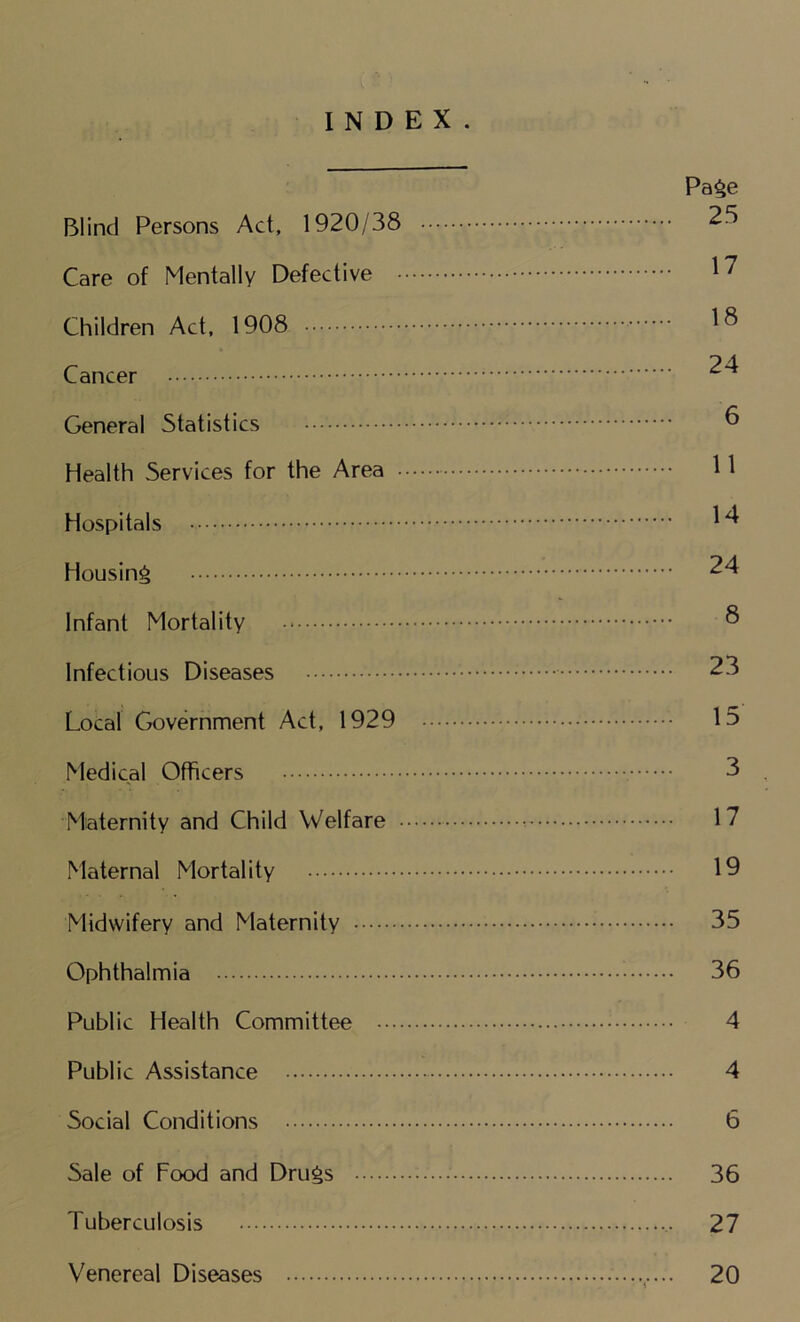 INDEX. Pa^e Blind Persons Act, 1920/38 25 Care of Mentally Defective Children Act, 1908 Cancer General Statistics ^ Health Services for the Area H Hospitals ^ ^ Housing 24 Infant Mortality ^ Infectious Diseases 23 Local Government Act, 1929 15 Medical Officers 3 Maternity and Child Welfare 17 Maternal Mortality 19 Midwifery and Maternity 35 Ophthalmia 36 Public Health Committee 4 Public Assistance 4 Social Conditions 6 Sale of Food and Drugs 36 Tuberculosis 27 Venereal Diseases 20