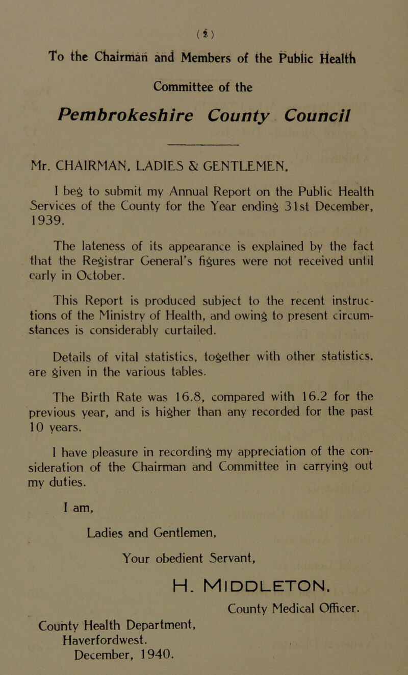 To the Chairman arid Members of the Public Health Committee of the Pembrokeshire County Council Mr. CHAIRMAN. LAD1L5 & GENTLEMEN. 1 beg to submit my Annual Report on the Public Health Services of the County for the Year ending 31st December, 1939. The lateness of its appearance is explained by the fact that the Registrar General’s figures were not received until early in October. This Report is produced subject to the recent instruc- tions of the Ministry of Health, and owing to present circum- stances is considerably curtailed. Details of vital statistics, together with other statistics, are given in the various tables. The Birth Rate was 16.8, compared with 16.2 for the previous year, and is higher than any recorded for the past 10 years. 1 have pleasure in recording my appreciation of the con- sideration of the Chairman and Committee in carrying out my duties. I am. Ladies and Gentlemen, Your obedient Servant, H. Middleton. County Medical Officer. County Health Department, Haverfordwest. December, 1940.