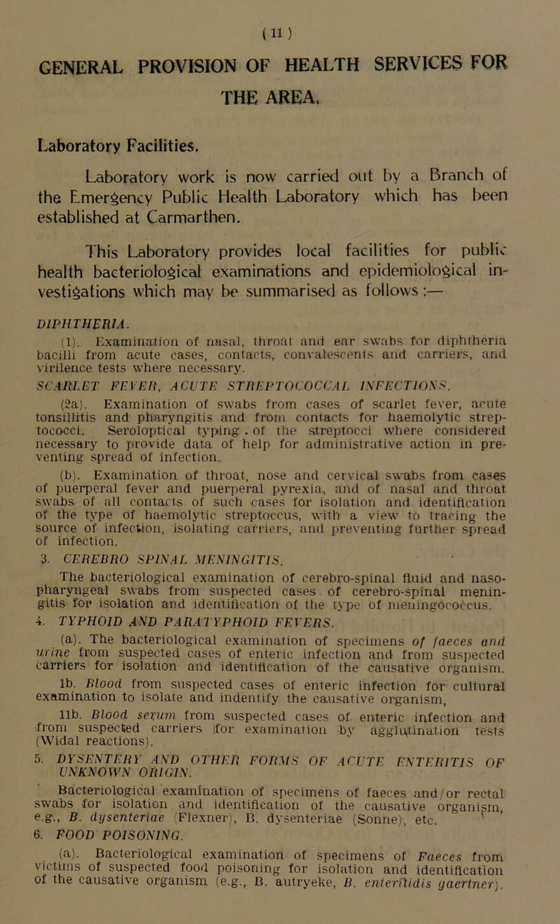 GENERAL PROVISION OF HEALTH SERVICES FOR THE AREA. Laboratory Facilities. Laboratory work is now carried out by a Branch of the Emergency Public Health Laboratory which has been established at Carmarthen. This Laboratory provides local facilities for public health bacteriological examinations and epidemiological in- vestigations which may be summarised as follows:— DIPHTHERIA. {!).. Examination of nasal, throat and ear swabs for diphtheria bacilli from acute cases, contacts, convalescents and carriers, and virilence tests where necessary. SCARLET FEVER, ACUTE STREPTOCOCCAL INFECTIONS. (2a). Examination of swabs from cases of scarlet fever, acute tonsillitis and pharyngitis and from contacts for haemolytic strep- tococci. Seroloptical typing . of the streptocci where considered necessary to provide data of help for administrative action in pre- venting spread of infection.. (b). Examination of throat, nose and cervical .swabs from cases of puerperal fever and puerperal pyrexia., and of nasal and throat swabs of all contacts of such cases for isolation and identification of the type of haemolytic streptoccus, with a view to tracing the source of infection, isolating carriers, and preventing further spread of infection. 3. CEREBRO SPINAL MENINGITIS. The bacteriological examination of cerebro-spinal fluid and naso- pharyngeal swabs from suspected cases, of cerebro-spinal menin- gitis for isolation and identification of the type of meningococcus. 4. TYPHOID AND PARATYPHOID FEVERS. (a). The bacteriological examination of specimens of faeces and urine from suspected cases of enteric infection and from suspected carriers for isolation and identification of the causative organism. lb. Blood from suspected cases of enteric infection for cultural examination to isolate and indentify the causative organism, 11b. Blood sevum from suspected cases of enteric infection and from suspected carriers for examination by agglutination tests (Widal reactions). 5. DYSENTERY AND OTHER FORMS OF ACUTE ENTERITIS OF UNKNOWN ORIGIN. Bacteriological examination of specimens of faeces and/or rectal swabs for isolation and identiflcation of the causative organism e.g., B. dijsenteriae (Flexner), B. dysenteriae (Sonne), etc. ' 6. FOOD POISONING. (a). Bacteriological examination of specimens of Faeces from victims of suspected food poisoning for isolation and identification of the causative organism (e.g., B. autryeke, B. enteriXidis gaertner)