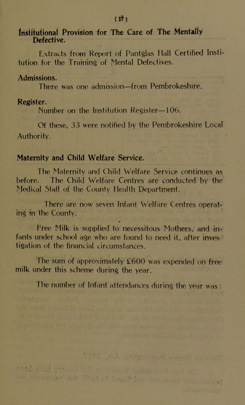 ah Irisdtuiional Provision for The Care of The Mentally Defective. I Extracts from Report of F^antglas Hall Certified Insti- tution for the Training of Mental Defectives. Admissions. There was one admission—from Pembrokeshire. Register. Number on the Institution Register—106. Of these, 33 were notified by the Pembrokeshire Local Authority. Maternity and Child Welfare Service. The Maternity and Child Welfare Service continues,as before. The Child Welfare Centres are conducted by the Medical Staff of the County Health Department. 1 here are now seven Infant Welfare Centres operat- ing in the County. Free Milk is supplied to necessitous Mothers, and in-: fants under school age who are found to need it, after inves-^ tigation of the financial circumstances. The sum of approximately £600 was expended on free milk under this scheme during the year. The number of Infant attendances during the year was :