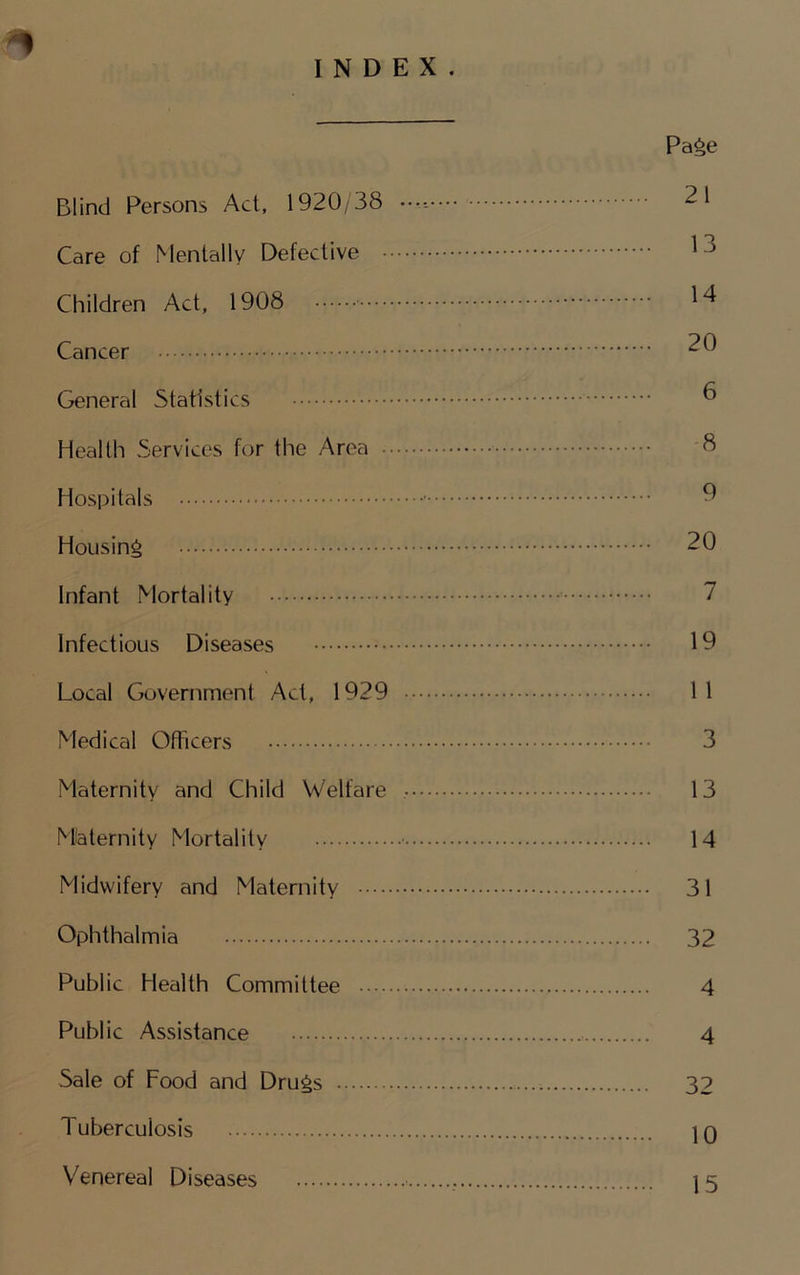 INDEX. Pa^e Blind Persons Act, 1920/38 ••••- 21 Care of Menially Defective Children Act, 1908 Cancer 20 General Statistics ^ Health Services for the Area Hospitals ^ Housing 20 Infant Mortality 7 Infectious Diseases 19 Local Government Act, 1929 11 Medical Officers 3 Maternity and Child Welfare 13 Mlaternity Mortality ■ 14 Midwifery and Maternity 31 Ophthalmia 32 Public Health Committee 4 Public Assistance 4 Sale of Food and Drugs 32 Tuberculosis 10 Venereal Diseases 15