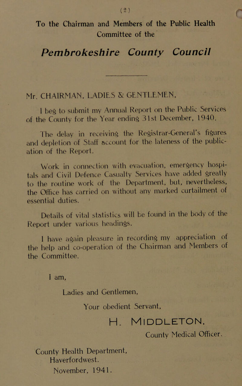 To the Chairman and Members of the Public Health Committee of the Pembrokeshire County Council Mr. CHAIRMAN. LADILS & GLNTLLMLN. 1 beg to submit my Annual Report on the Public Services of the County for the Year ending 31st December, 1940. 3 he delay in receiving the Registrar-General’s figures and depletion of Stall account for the lateness of the public- ation of the Report. Work in connection with evacuation, emergency hospi- tals and Civil Defence Casualty Services have added greatly to the routine work of the Department, but, nevertheless, the Office has carried on without any marked curtailment of essential duties. ' Details of vital statistics will be found in the body of the Report under various headings. 1 have again pleasure in recording my appreciation of the help and co-operation of the Chairman and Members of the Committee. 1 am. Ladies and Gentlemen, Your obedient Servant, H. Middleton. County Medical Oflficer. County Health Department, Haverfordwest. November, 1941.