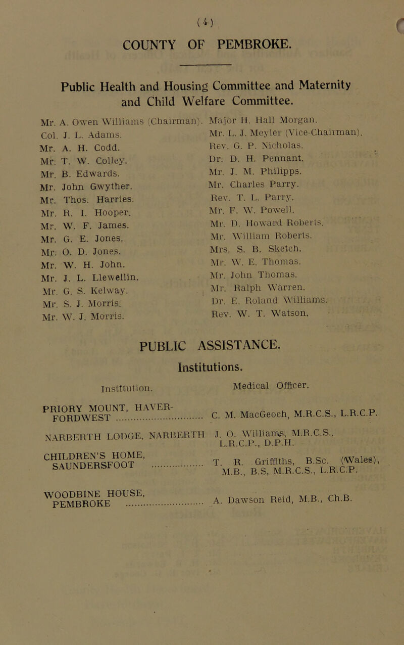 COUNTY OF PEMBROKE. Public Health and Housing Committee and Maternity and Child Welfare Committee. Mr. A. Owen Williams {Chairman}. Col. J. L. .\dams. Mr. A. H. Codd. Mr. T. W. Colley. Mr. B. Edwards. Mr. John Gwyther. Mr. Thos. Harries. Mr. R. I. Hooper. Mr. W. F. James. Mr. G. E. Jones. Mr. O. D. Jones. Mr. W. H. John. Mr. J. L. Llewellin. Mr. G. S. Kehvay. Mr. S. J. Morris. Mr. W. J. Morris. Major H. Hall Morgan. Mr. L. J. Meyler (Vice-Chairman) Rev. G. P. Nicholas. Dr. D. H. Pennant. Mr. J. M. Philipps. Mr. Charles Parry. Rev. T. I.. Parry. Mr. F. W. Powell. Mi‘. D. Howard Roherls. Mr. William Roberts. Mrs. S. B. Sketch. Mr. M'. E. Thomas. Mr. John Thomas. Mr. Ralph Warren. Dr. E. Roland Williams. Rev. W. T. W'atson. PUBLIC ASSISTANCE. Institutions. Institution. Medical Officer. PRIORY MOUNT, H.WER- FORDWEST NARBERTH LODGE, NARBERTH CHILDREN’S HOME, SAUNDERSFOOT C. M. MacGeoch, M.R.C.S., L.R.C.P. J O. Williams, M.R.C.S.. i..R.C.P., D.P.H. T. R. Griffiths, B.Sc. (Wales), M.B., B.S, M.R.C.S., L.R.C.P. WOODBINE HOUSE, PEMBROKE A. Dawson Reid, M.B., Ch.B.