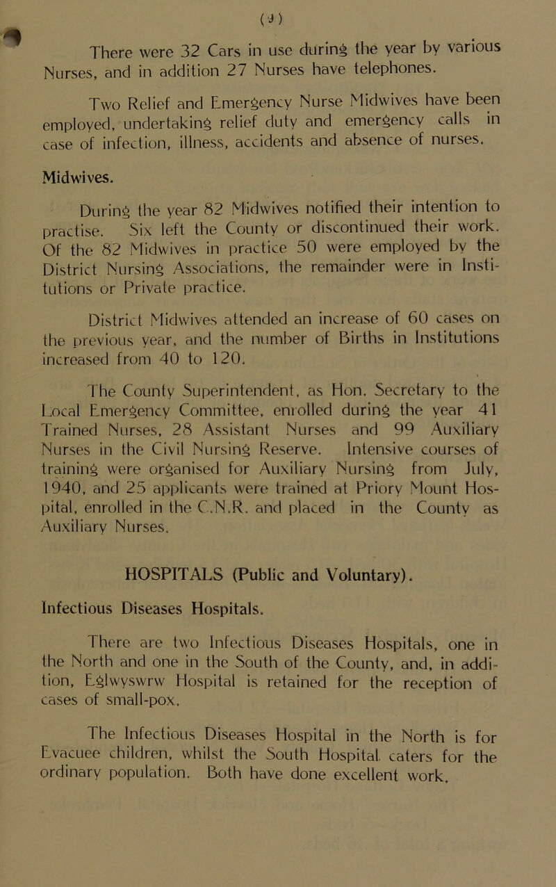 (■J) There were 32 Cars in use during the year by various Nurses, and in addition 27 Nurses have telephones. Two F'ielief and Emergency Nurse Midwives have been employed, undertaking relief duty and emergency calls in case of infection, illness, accidents and absence of nurses. Midwives. During the year 82 Mtdwives notified their intention to practise. Six left the County or discontinued their work. Of the 82 Midwives in practice 50 were employed by the District Nursing Associations, the remainder were in Insti- tutions or Private practice. District Midwives attended an increase of 60 cases on the previous year, and the number of Births in Institutions increased from 40 to 120. Ihe County Superintendent, as Hon. Secretary to the Local Emergency Committee, enrolled during the year 41 Trained Nurses, 28 Assistant Nurses and 99 Auxiliary Nurses in the Civil Nursing Reserve. Intensive courses of training were organised for Auxiliary Nursing from July, 1940, and 25 applicants were trained at Priory Mount Hos- pital, enrolled in the C.N.R. and placed in the County as Auxiliary Nurses. HOSPITALS (Public and Voluntary). Infectious Diseases Hospitals. There are two Infectious Diseases Hospitals, one in the North and one in the South of the County, and, in addi- tion, Eglwyswrw Hospital is retained for the reception of cases of small-pox. The Infectious Diseases Hospital in the North is for Evacuee children, whilst the South Hospital caters for the ordinary population. Both have done excellent work.