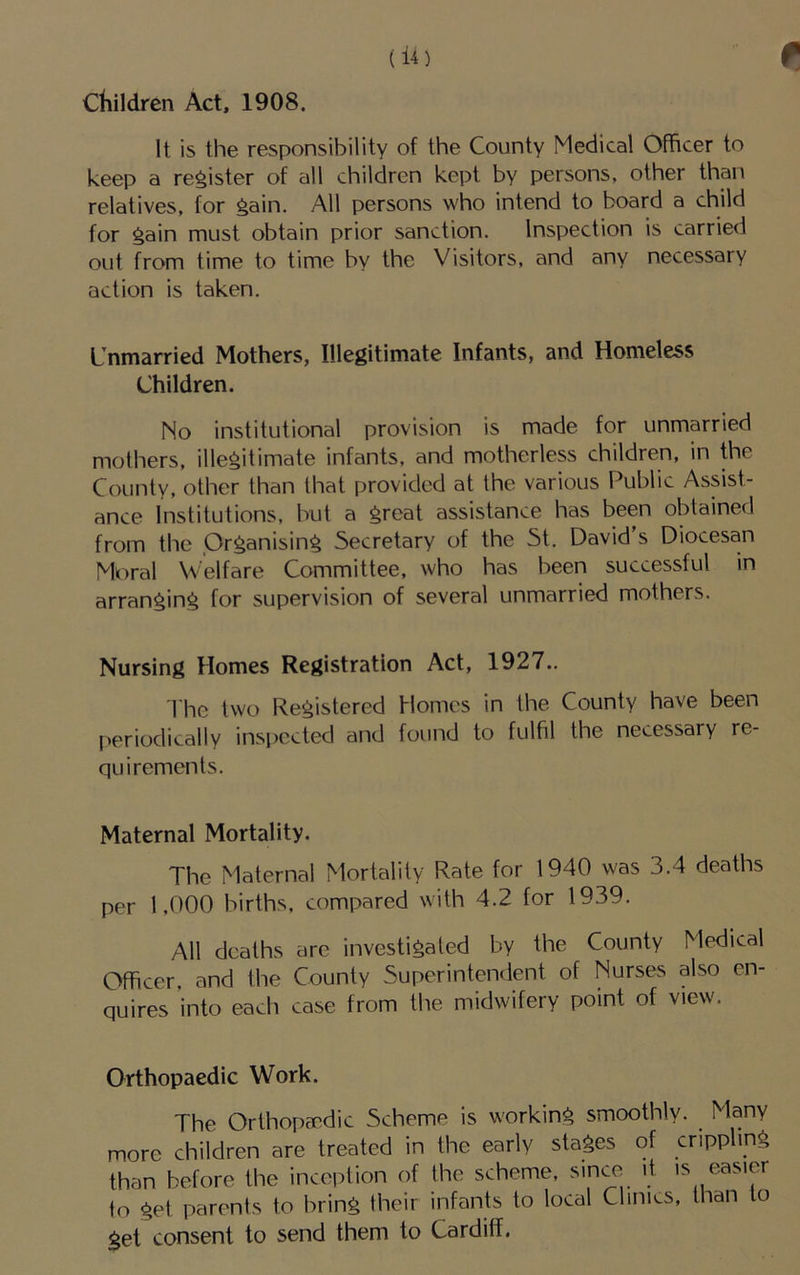 children Act, 1908. It is the responsibility of the County Medical Officer to keep a register of all children kept by persons, other than relatives, for ^ain. All persons who intend to board a child for gain must obtain prior sanction. Inspection is carried out from time to time by the Visitors, and any necessary action is taken. Unmarried Mothers, Illegitimate Infants, and Homeless Children. No institutional provision is made for unmarried mothers, illegitimate infants, and motherless children, in the County, other than that provided at the various Public Assist- ance Institutions, but a great assistance has been obtained from the Organising Secretary of the St. David's Diocesan Mr)ral Welfare Committee, who has been successful in arranging for supervision of several unmarried mothers. Nursing Homes Registration Act, 1927.. I'hc two Registered Homes in the County have been periodically inspected and found to fulfil the necessary re- quirements. Maternal Mortality. The Maternal Mortality Rate for 1940 was 3.4 deaths per 1.000 births, compared with 4.2 for 1939. All deaths arc investigated by the County Medi(.al Officer, and the County Superintendent of Nurses also en- quires into each case from the midwifery point of view. Orthopaedic Work. The Orthopaedic Scheme is working smoothly. Many more children are treated in the early stages of crippling than before the inception of the scheme, since it is easier to get parents to bring their infants to local Clings, than to get consent to send them to Cardiff.