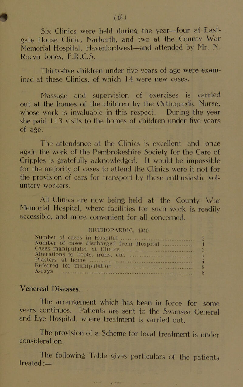 5ix Clinics were held during the year—four at Cast- rate House Clinic, Narberth, and two at the County War Memorial Hospital, Haverfordwest—and attended by Mr. N. Rocyn Jones, F.R.C.5. Thirty-five children under five years of age were exam- ined at these Clinics, of which 14 were new cases, M'assage and supervision of exercises is carried out at the homes of the children by the Orthopaedic Nurse, whose work is invaluable in this respect. During the year she paid 1 13 visits to the homes of children under five years of age. The attendance at the Clinics is excellent and once again the work of the Pembrokeshire Society for the Care of Cripples is gratefully acknowledged. It would be impossible for the majority of cases to attend the Clinics were it not for the provision of cars for transport by these enthusiastic vol- untary workers. All Clinics are now being held at the County War Memorial Hospital, where facilities for such work is readily accessible, and more convenient for all concerned. ORTHOPAEDIC, 1940. Number of cases in Hospital ■?, Number of cases dischargerl from Hospital 1 Cases manipulat(’(.l at Clinics ;j Allerations to boots, irons, etc ....!,T.....CC..! 7 Plasters at home ^ 4 Referred for manipulation ' 8 X-rays ...T’'C'CC 8 Venereal Diseases. The arrangement which has been in force for some years continues. Patients are sent to the Swansea General and Lye Hospital, where treatment is carried out. The provision of a Scheme for local treatment is under consideration. The following Table gives particulars of the patients treated:—