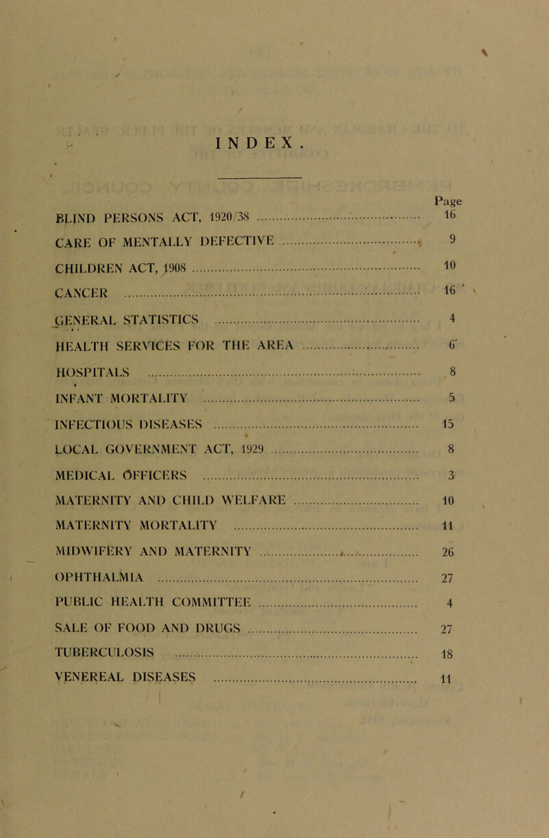 INDEX. \ BLIND PERSONS ACT, 1920/38 CARE OF MENTALLY DEFECTIVE CHILDREN ACT, 1908 CANCER GENERAL STATISTICS HEALTH SERVICES FOR THE AREA HOSPITALS . * INFANT MORTALITY INFECTIOUS DISEASES LOCAL GOVERNMENT ACT, 1929 medical Officers MATERNITY AND CHILD WELFARE MATERNITY MORTALITY MIDWIFERY AND MATERNITY OPHTHALMIA PUBLIC HEALTH COMMITTEE SALE OF FOOD AND DRUGS TUBERCULOSIS VENEREAL DISEASES Page 10 9 10 16 4 6' 8 5 15 8 3 10 11 26 27 4 27 18 11 /