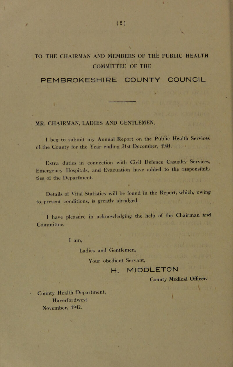 i (2) V \ TO THE CHAIRMAN AND MEMBERS OF Tilt PUBLIC HEALTH COMMITTEE OF THE PEMBROKESHIRE COUNTY COUNCIL MR. CHAIRMAN, LADIES AND GENTLEMEN, I beg to submit my Annual Report on the Public Health Services of the County for the Year ending 31st December, 1941. Extra duties in connection with Civil Defence Casualty Services, Emergency Hospitals, and Evacuation have added to the responsibili- ties of the Department. Details of Vital Statistics will be found in the Report, which, owing to present conditions, is greatly abridged. I have pleasure in acknowledging the help of the Chairman and Committee. I am, Ladies and Gentlemen, Your obedient Servant, H. MIDDLETON County Medical Officer. \ County Health Department, Haverfordwest. November, 1942.