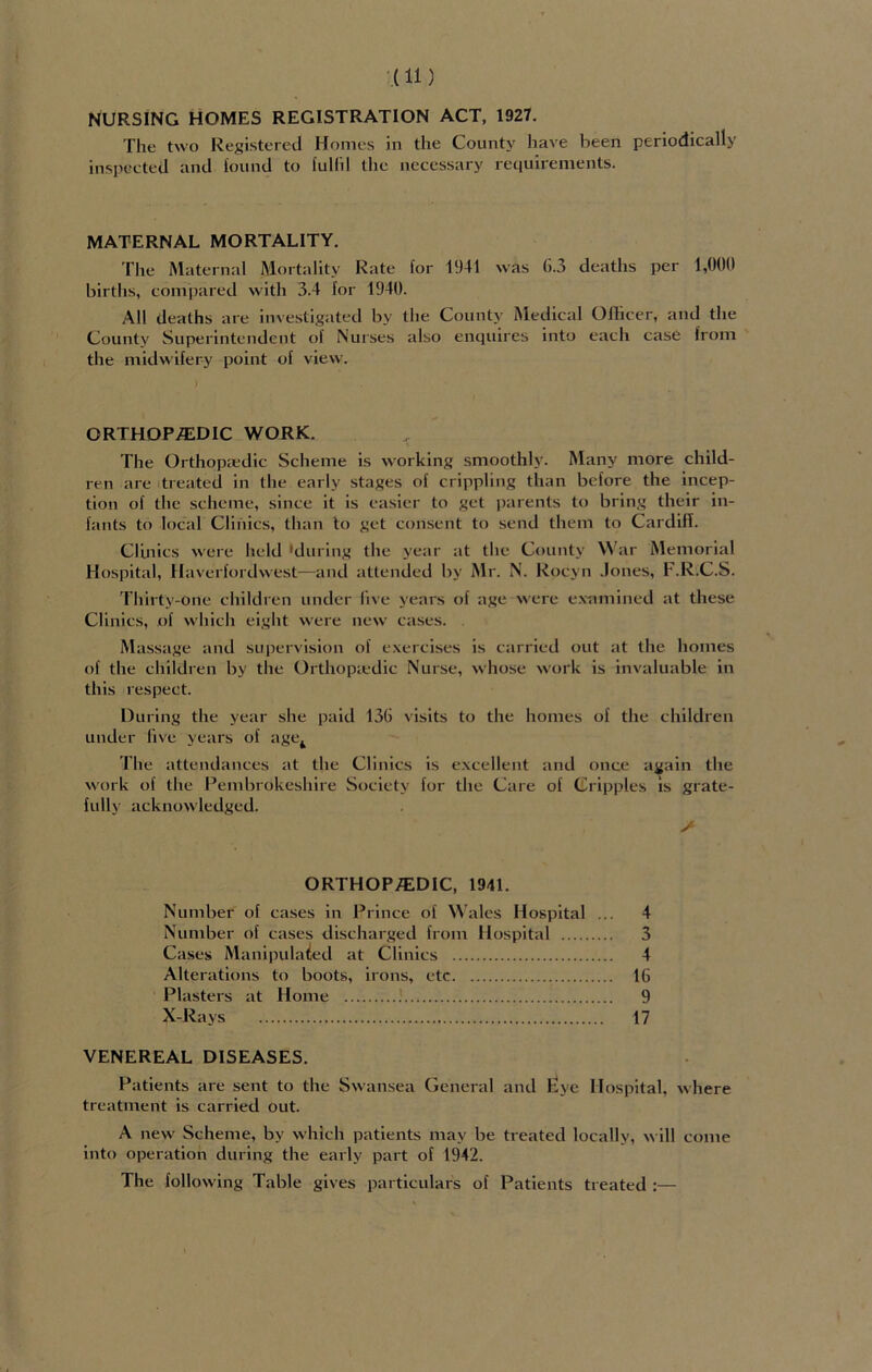 NURSING HOMES REGISTRATION ACT, 1927. The two Registered Homes in the County have been periodically inspected and lound to fulfil the necessary requirements. MATERNAL MORTALITY. The Maternal Mortality Rate for 1941 was 6.3 deaths per 1,000 births, compared with 3.4 for 1940. All deaths are investigated by the County Medical Olhcer, and the County Superintendent of Nurses also enquires into each case from the midwifery point of view. ORTHOPEDIC WORK. The Orthopaedic Scheme is working smoothly. Many more child- ren are treated in the early stages of crippling than before the incep- tion of the scheme, since it is easier to get parents to bring their in- fants to local Clinics, than to get consent to send them to Cardiff. Clinics were held 'during the year at the County W ar Memorial Hospital, Haverfordwest—and attended by Mr. N. Roeyn Jones, F.R.C.S. Thirty-one children under five years of age were examined at these Clinics, of which eight were new cases. Massage and supervision of exercises is carried out at the homes of the children by the Ortho pied ic Nurse, whose work is invaluable in this respect. During the year she paid 136 visits to the homes of the children under live years of age4 The attendances at the Clinics is excellent and once again the work of the Pembrokeshire Society for the Care of Cripples is grate- fully acknowledged. / ORTHOPEDIC, 1941. Number of cases in Prince of Wales Hospital ... 4 Number of cases discharged from Hospital 3 Cases Manipulated at Clinics 4 Alterations to boots, irons, etc 16 Plasters at Home 9 X-Rays 17 VENEREAL DISEASES. Patients are sent to the Swansea General and £ye Hospital, where treatment is carried out. A new Scheme, by which patients may be treated locally, will come into operation during the early part of 1942. The following Table gives particulars of Patients treated :—