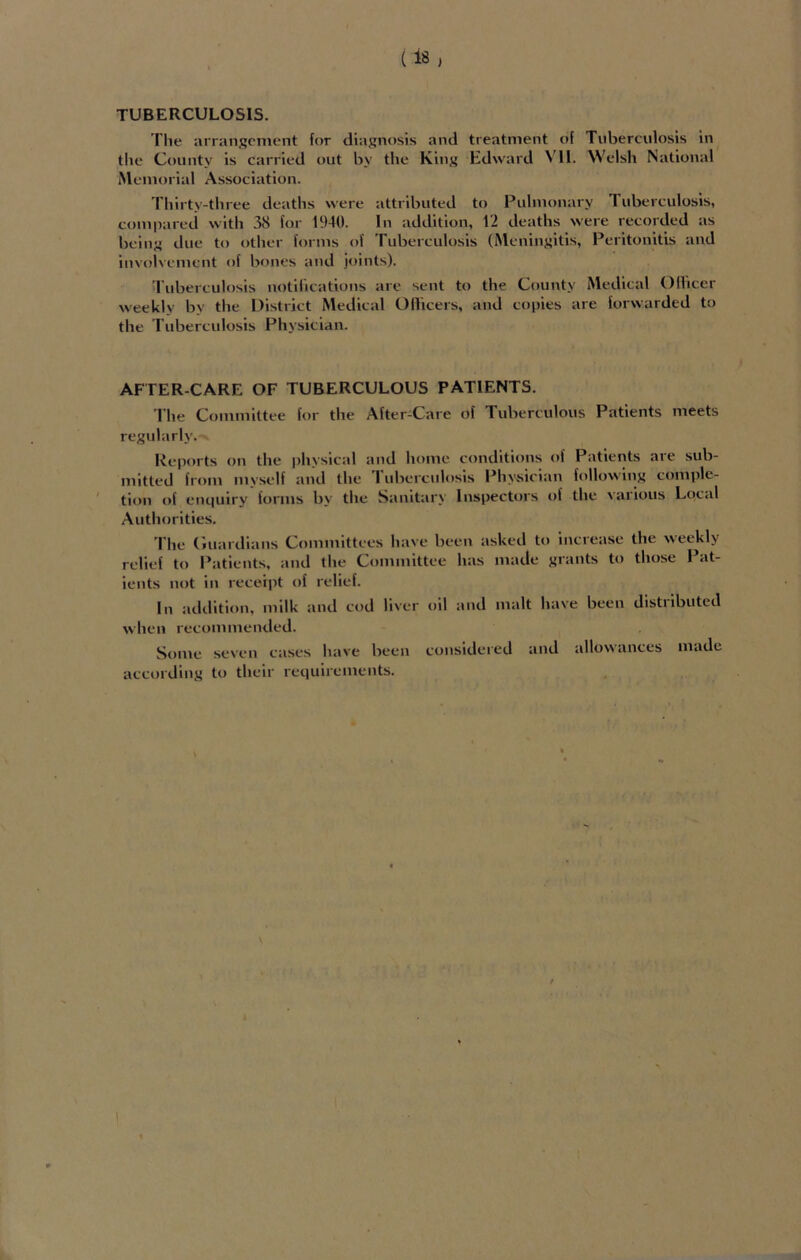 The arrangement for diagnosis and treatment of Tuberculosis in the County is carried out by the King Edward VII. Welsh National Memorial Association. Thirty-three deaths were attributed to Pulmonary T uberculosis, compared with 38 for 1940. In addition, 12 deaths were recorded as being due to other forms of Tuberculosis (Meningitis, Peritonitis and involvement of bones and joints). Tuberculosis notifications are sent to the County Medical Oflicer weekly by the District Medical Officers, and copies are forwarded to the Tuberculosis Physician. AFTER-CARE OF TUBERCULOUS PATIENTS. The Committee for the After-Care of Tuberculous Patients meets regularly. Reports on the physical and home conditions of Patients are sub- mitted from myself and the 1 uberculosis Physician following comple- tion of enquiry forms by the Sanitary Inspectors of the various Local Authorities. The Guardians Committees have been asked to increase the weekly relief to Patients, and the Committee has made grants to those Pat- ients not in receipt of relief. In addition, milk and cod liver oil and malt have been distiibuted when recommended. Some seven cases have been considered and allowances made according to their requirements.